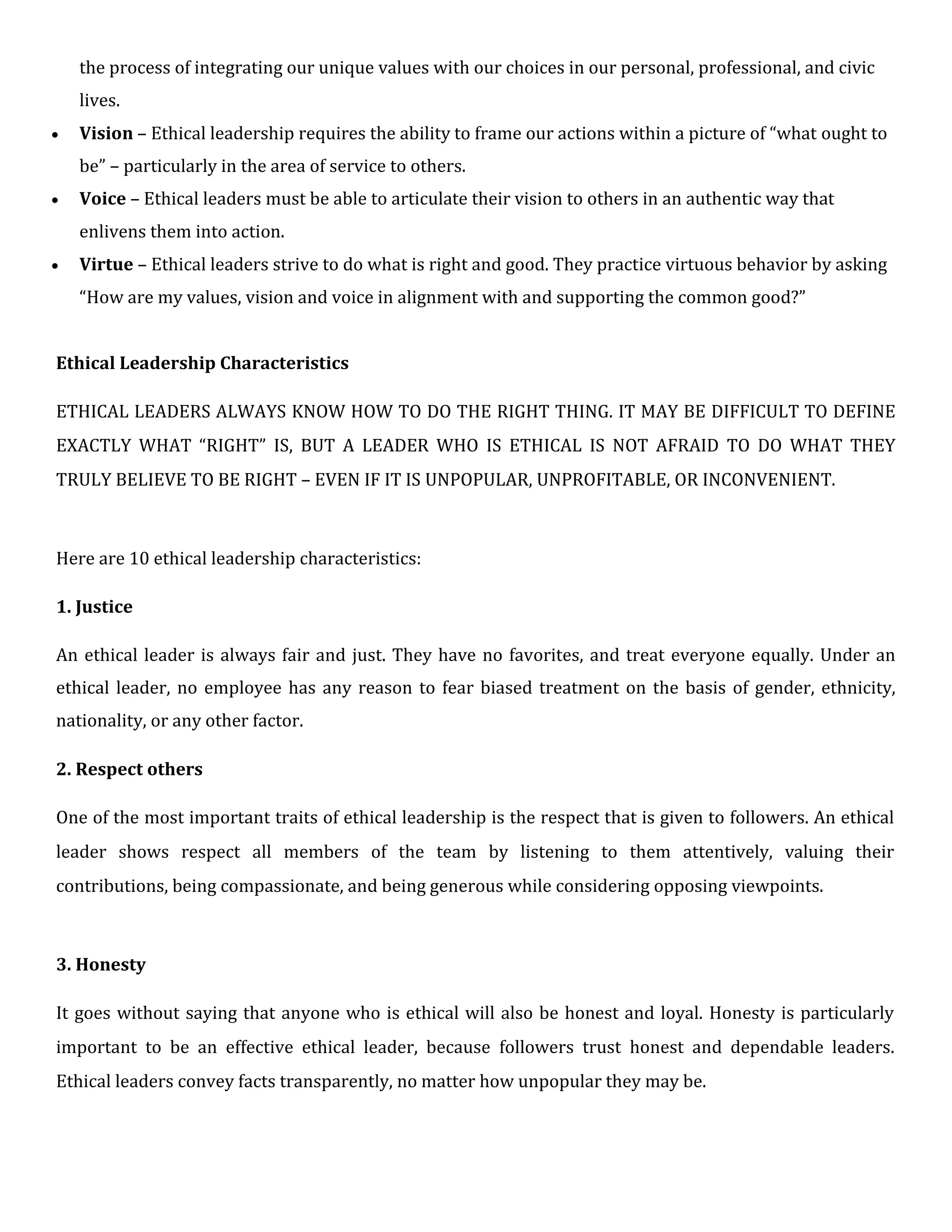 the process of integrating our unique values with our choices in our personal, professional, and civic
lives.
 Vision – Ethical leadership requires the ability to frame our actions within a picture of “what ought to
be” – particularly in the area of service to others.
 Voice – Ethical leaders must be able to articulate their vision to others in an authentic way that
enlivens them into action.

 Virtue – Ethical leaders strive to do what is right and good. They practice virtuous behavior by asking

“How are my values, vision and voice in alignment with and supporting the common good?”
Ethical Leadership Characteristics
ETHICAL LEADERS ALWAYS KNOW HOW TO DO THE RIGHT THING. IT MAY BE DIFFICULT TO DEFINE
EXACTLY WHAT “RIGHT” IS, BUT A LEADER WHO IS ETHICAL IS NOT AFRAID TO DO WHAT THEY
TRULY BELIEVE TO BE RIGHT – EVEN IF IT IS UNPOPULAR, UNPROFITABLE, OR INCONVENIENT.
Here are 10 ethical leadership characteristics:
1. Justice
An ethical leader is always fair and just. They have no favorites, and treat everyone equally. Under an
ethical leader, no employee has any reason to fear biased treatment on the basis of gender, ethnicity,
nationality, or any other factor.
2. Respect others
One of the most important traits of ethical leadership is the respect that is given to followers. An ethical
leader shows respect all members of the team by listening to them attentively, valuing their
contributions, being compassionate, and being generous while considering opposing viewpoints.
3. Honesty
It goes without saying that anyone who is ethical will also be honest and loyal. Honesty is particularly
important to be an effective ethical leader, because followers trust honest and dependable leaders.
Ethical leaders convey facts transparently, no matter how unpopular they may be.
 