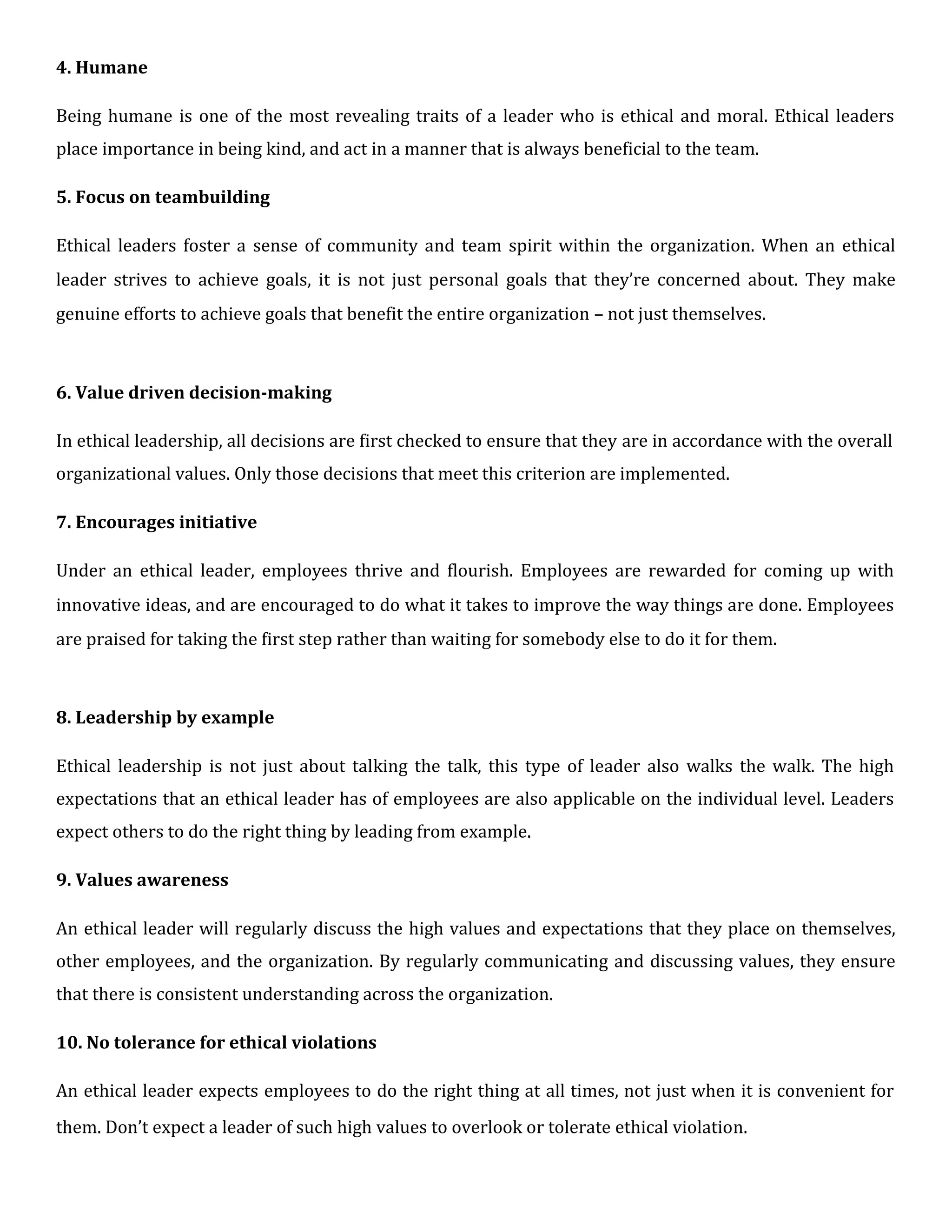 4. Humane
Being humane is one of the most revealing traits of a leader who is ethical and moral. Ethical leaders
place importance in being kind, and act in a manner that is always beneficial to the team.
5. Focus on teambuilding
Ethical leaders foster a sense of community and team spirit within the organization. When an ethical
leader strives to achieve goals, it is not just personal goals that they’re concerned about. They make
genuine efforts to achieve goals that benefit the entire organization – not just themselves.
6. Value driven decision-making
In ethical leadership, all decisions are first checked to ensure that they are in accordance with the overall
organizational values. Only those decisions that meet this criterion are implemented.
7. Encourages initiative
Under an ethical leader, employees thrive and flourish. Employees are rewarded for coming up with
innovative ideas, and are encouraged to do what it takes to improve the way things are done. Employees
are praised for taking the first step rather than waiting for somebody else to do it for them.
8. Leadership by example
Ethical leadership is not just about talking the talk, this type of leader also walks the walk. The high
expectations that an ethical leader has of employees are also applicable on the individual level. Leaders
expect others to do the right thing by leading from example.
9. Values awareness
An ethical leader will regularly discuss the high values and expectations that they place on themselves,
other employees, and the organization. By regularly communicating and discussing values, they ensure
that there is consistent understanding across the organization.
10. No tolerance for ethical violations
An ethical leader expects employees to do the right thing at all times, not just when it is convenient for
them. Don’t expect a leader of such high values to overlook or tolerate ethical violation.
 