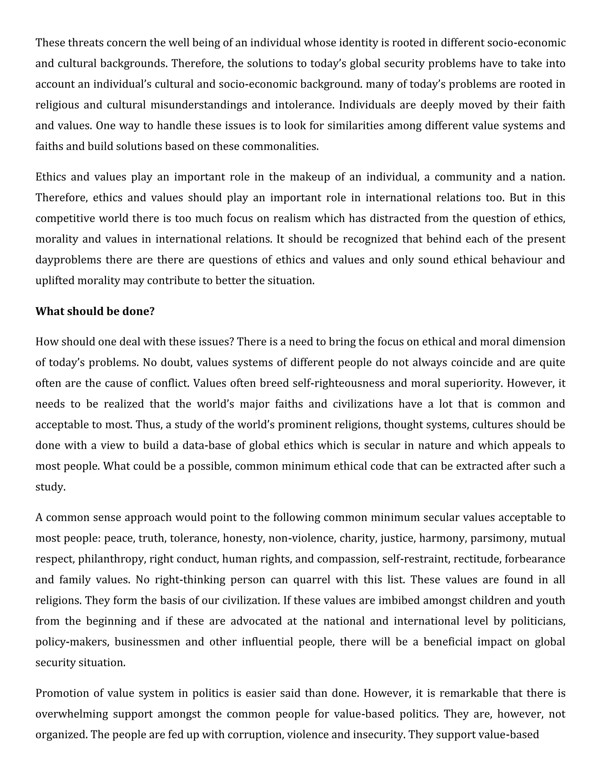 These threats concern the well being of an individual whose identity is rooted in different socio-economic
and cultural backgrounds. Therefore, the solutions to today’s global security problems have to take into
account an individual’s cultural and socio-economic background. many of today’s problems are rooted in
religious and cultural misunderstandings and intolerance. Individuals are deeply moved by their faith
and values. One way to handle these issues is to look for similarities among different value systems and
faiths and build solutions based on these commonalities.
Ethics and values play an important role in the makeup of an individual, a community and a nation.
Therefore, ethics and values should play an important role in international relations too. But in this
competitive world there is too much focus on realism which has distracted from the question of ethics,
morality and values in international relations. It should be recognized that behind each of the present
dayproblems there are there are questions of ethics and values and only sound ethical behaviour and
uplifted morality may contribute to better the situation.
What should be done?
How should one deal with these issues? There is a need to bring the focus on ethical and moral dimension
of today’s problems. No doubt, values systems of different people do not always coincide and are quite
often are the cause of conflict. Values often breed self-righteousness and moral superiority. However, it
needs to be realized that the world’s major faiths and civilizations have a lot that is common and
acceptable to most. Thus, a study of the world’s prominent religions, thought systems, cultures should be
done with a view to build a data-base of global ethics which is secular in nature and which appeals to
most people. What could be a possible, common minimum ethical code that can be extracted after such a
study.
A common sense approach would point to the following common minimum secular values acceptable to
most people: peace, truth, tolerance, honesty, non-violence, charity, justice, harmony, parsimony, mutual
respect, philanthropy, right conduct, human rights, and compassion, self-restraint, rectitude, forbearance
and family values. No right-thinking person can quarrel with this list. These values are found in all
religions. They form the basis of our civilization. If these values are imbibed amongst children and youth
from the beginning and if these are advocated at the national and international level by politicians,
policy-makers, businessmen and other influential people, there will be a beneficial impact on global
security situation.
Promotion of value system in politics is easier said than done. However, it is remarkable that there is
overwhelming support amongst the common people for value-based politics. They are, however, not
organized. The people are fed up with corruption, violence and insecurity. They support value-based
 