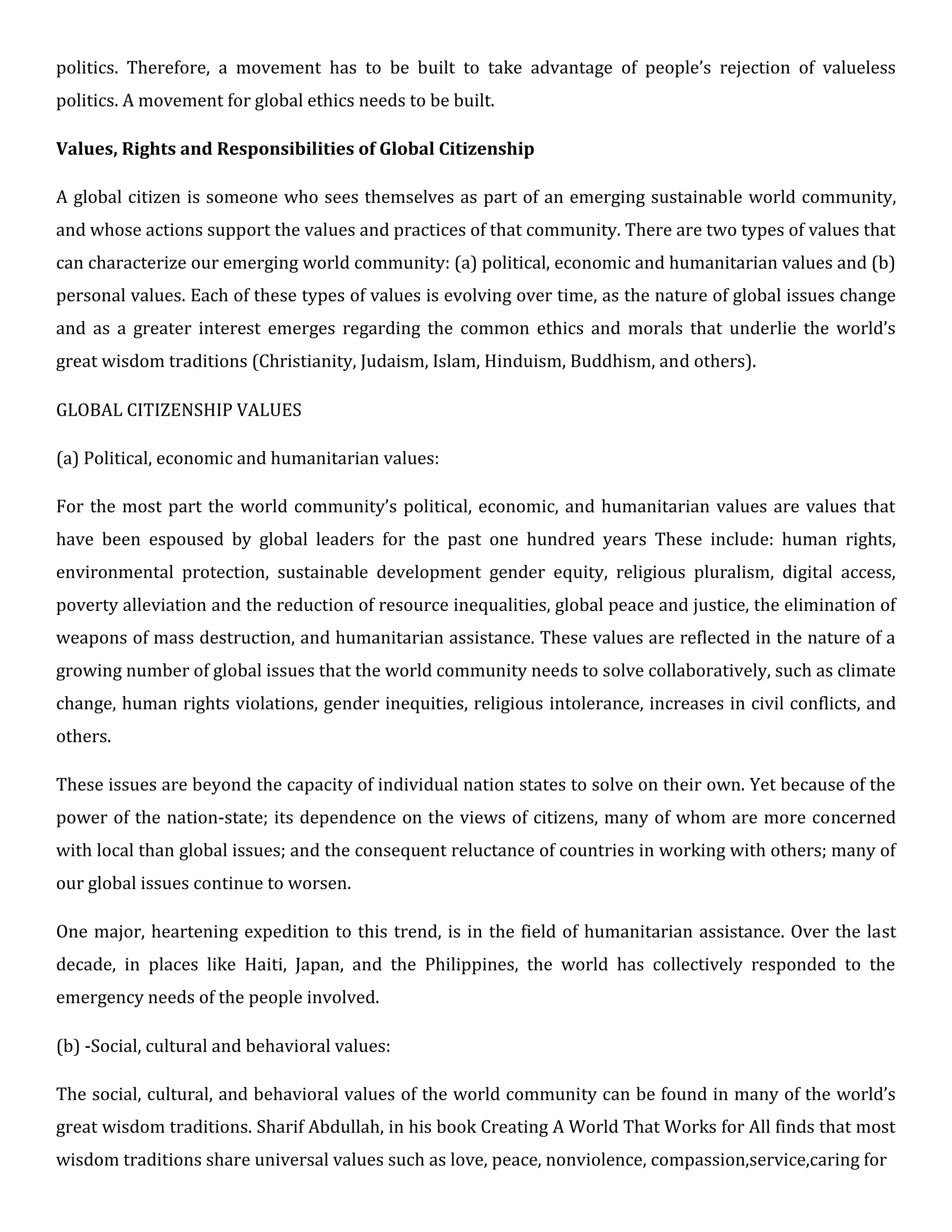 politics. Therefore, a movement has to be built to take advantage of people’s rejection of valueless
politics. A movement for global ethics needs to be built.
Values, Rights and Responsibilities of Global Citizenship
A global citizen is someone who sees themselves as part of an emerging sustainable world community,
and whose actions support the values and practices of that community. There are two types of values that
can characterize our emerging world community: (a) political, economic and humanitarian values and (b)
personal values. Each of these types of values is evolving over time, as the nature of global issues change
and as a greater interest emerges regarding the common ethics and morals that underlie the world’s
great wisdom traditions (Christianity, Judaism, Islam, Hinduism, Buddhism, and others).
GLOBAL CITIZENSHIP VALUES
(a) Political, economic and humanitarian values:
For the most part the world community’s political, economic, and humanitarian values are values that
have been espoused by global leaders for the past one hundred years These include: human rights,
environmental protection, sustainable development gender equity, religious pluralism, digital access,
poverty alleviation and the reduction of resource inequalities, global peace and justice, the elimination of
weapons of mass destruction, and humanitarian assistance. These values are reflected in the nature of a
growing number of global issues that the world community needs to solve collaboratively, such as climate
change, human rights violations, gender inequities, religious intolerance, increases in civil conflicts, and
others.
These issues are beyond the capacity of individual nation states to solve on their own. Yet because of the
power of the nation-state; its dependence on the views of citizens, many of whom are more concerned
with local than global issues; and the consequent reluctance of countries in working with others; many of
our global issues continue to worsen.
One major, heartening expedition to this trend, is in the field of humanitarian assistance. Over the last
decade, in places like Haiti, Japan, and the Philippines, the world has collectively responded to the
emergency needs of the people involved.
(b) -Social, cultural and behavioral values:
The social, cultural, and behavioral values of the world community can be found in many of the world’s
great wisdom traditions. Sharif Abdullah, in his book Creating A World That Works for All finds that most
wisdom traditions share universal values such as love, peace, nonviolence, compassion,service,caring for
 