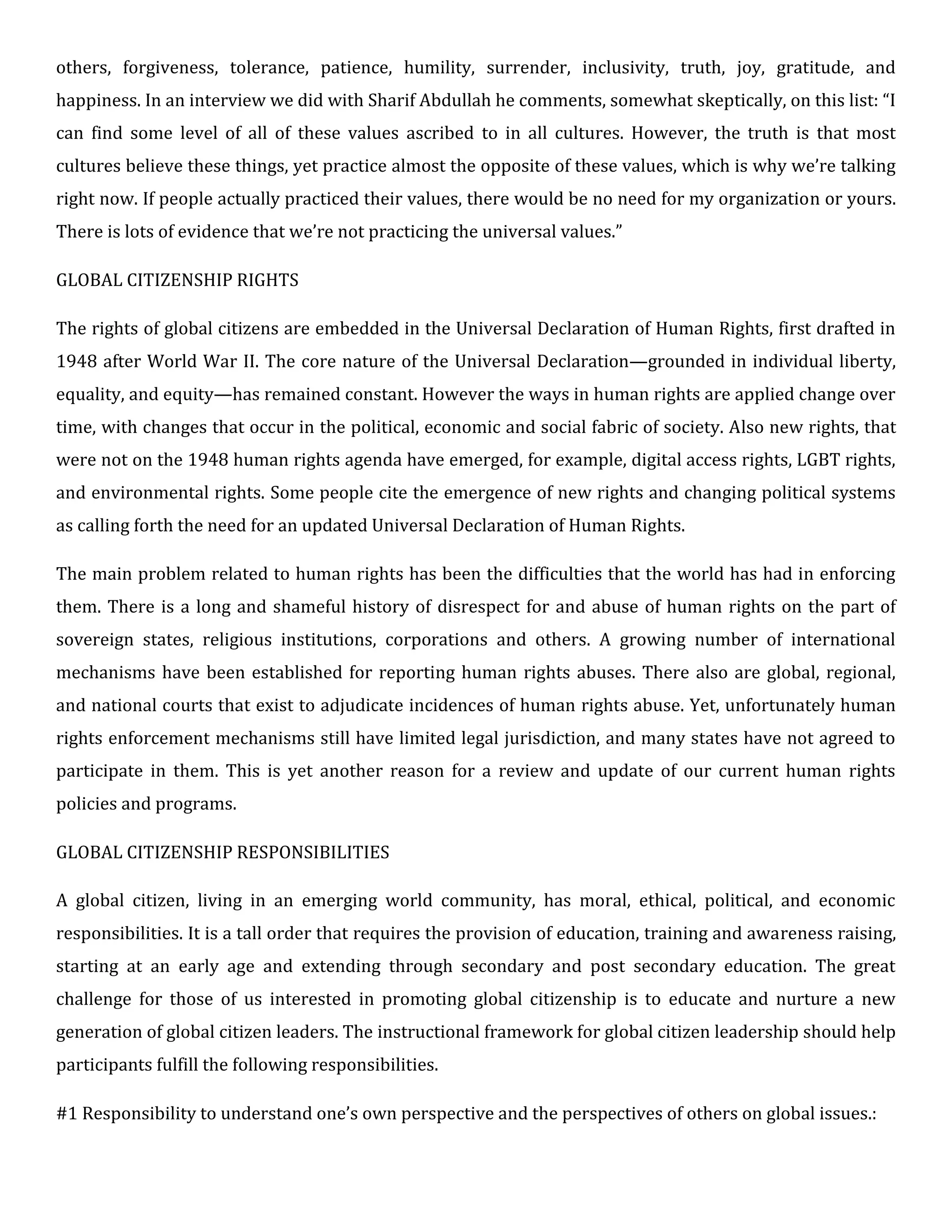 others, forgiveness, tolerance, patience, humility, surrender, inclusivity, truth, joy, gratitude, and
happiness. In an interview we did with Sharif Abdullah he comments, somewhat skeptically, on this list: “I
can find some level of all of these values ascribed to in all cultures. However, the truth is that most
cultures believe these things, yet practice almost the opposite of these values, which is why we’re talking
right now. If people actually practiced their values, there would be no need for my organization or yours.
There is lots of evidence that we’re not practicing the universal values.”
GLOBAL CITIZENSHIP RIGHTS
The rights of global citizens are embedded in the Universal Declaration of Human Rights, first drafted in
1948 after World War II. The core nature of the Universal Declaration—grounded in individual liberty,
equality, and equity—has remained constant. However the ways in human rights are applied change over
time, with changes that occur in the political, economic and social fabric of society. Also new rights, that
were not on the 1948 human rights agenda have emerged, for example, digital access rights, LGBT rights,
and environmental rights. Some people cite the emergence of new rights and changing political systems
as calling forth the need for an updated Universal Declaration of Human Rights.
The main problem related to human rights has been the difficulties that the world has had in enforcing
them. There is a long and shameful history of disrespect for and abuse of human rights on the part of
sovereign states, religious institutions, corporations and others. A growing number of international
mechanisms have been established for reporting human rights abuses. There also are global, regional,
and national courts that exist to adjudicate incidences of human rights abuse. Yet, unfortunately human
rights enforcement mechanisms still have limited legal jurisdiction, and many states have not agreed to
participate in them. This is yet another reason for a review and update of our current human rights
policies and programs.
GLOBAL CITIZENSHIP RESPONSIBILITIES
A global citizen, living in an emerging world community, has moral, ethical, political, and economic
responsibilities. It is a tall order that requires the provision of education, training and awareness raising,
starting at an early age and extending through secondary and post secondary education. The great
challenge for those of us interested in promoting global citizenship is to educate and nurture a new
generation of global citizen leaders. The instructional framework for global citizen leadership should help
participants fulfill the following responsibilities.
#1 Responsibility to understand one’s own perspective and the perspectives of others on global issues.:
 