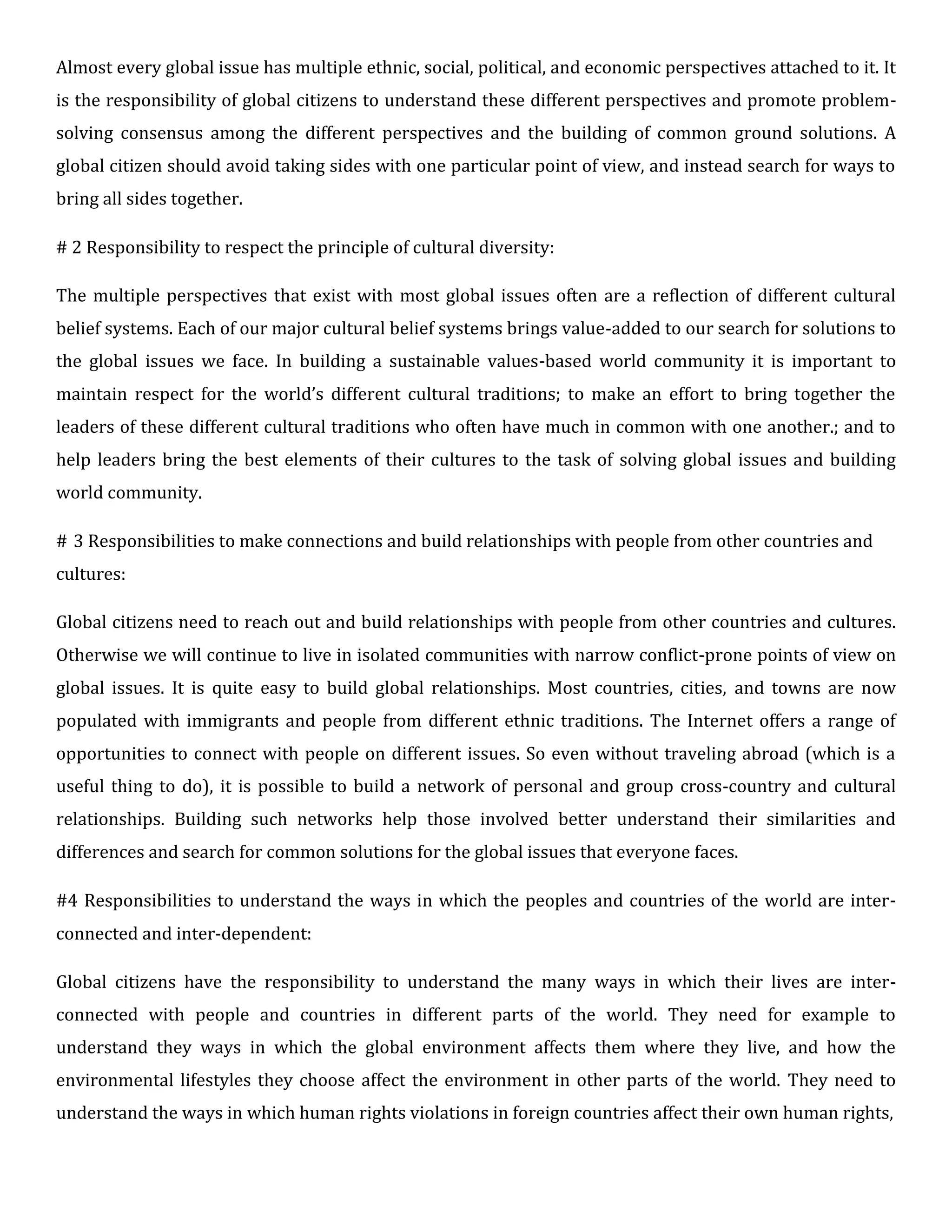 Almost every global issue has multiple ethnic, social, political, and economic perspectives attached to it. It
is the responsibility of global citizens to understand these different perspectives and promote problem-
solving consensus among the different perspectives and the building of common ground solutions. A
global citizen should avoid taking sides with one particular point of view, and instead search for ways to
bring all sides together.
# 2 Responsibility to respect the principle of cultural diversity:
The multiple perspectives that exist with most global issues often are a reflection of different cultural
belief systems. Each of our major cultural belief systems brings value-added to our search for solutions to
the global issues we face. In building a sustainable values-based world community it is important to
maintain respect for the world’s different cultural traditions; to make an effort to bring together the
leaders of these different cultural traditions who often have much in common with one another.; and to
help leaders bring the best elements of their cultures to the task of solving global issues and building
world community.
# 3 Responsibilities to make connections and build relationships with people from other countries and
cultures:
Global citizens need to reach out and build relationships with people from other countries and cultures.
Otherwise we will continue to live in isolated communities with narrow conflict-prone points of view on
global issues. It is quite easy to build global relationships. Most countries, cities, and towns are now
populated with immigrants and people from different ethnic traditions. The Internet offers a range of
opportunities to connect with people on different issues. So even without traveling abroad (which is a
useful thing to do), it is possible to build a network of personal and group cross-country and cultural
relationships. Building such networks help those involved better understand their similarities and
differences and search for common solutions for the global issues that everyone faces.
#4 Responsibilities to understand the ways in which the peoples and countries of the world are inter-
connected and inter-dependent:
Global citizens have the responsibility to understand the many ways in which their lives are inter-
connected with people and countries in different parts of the world. They need for example to
understand they ways in which the global environment affects them where they live, and how the
environmental lifestyles they choose affect the environment in other parts of the world. They need to
understand the ways in which human rights violations in foreign countries affect their own human rights,
 