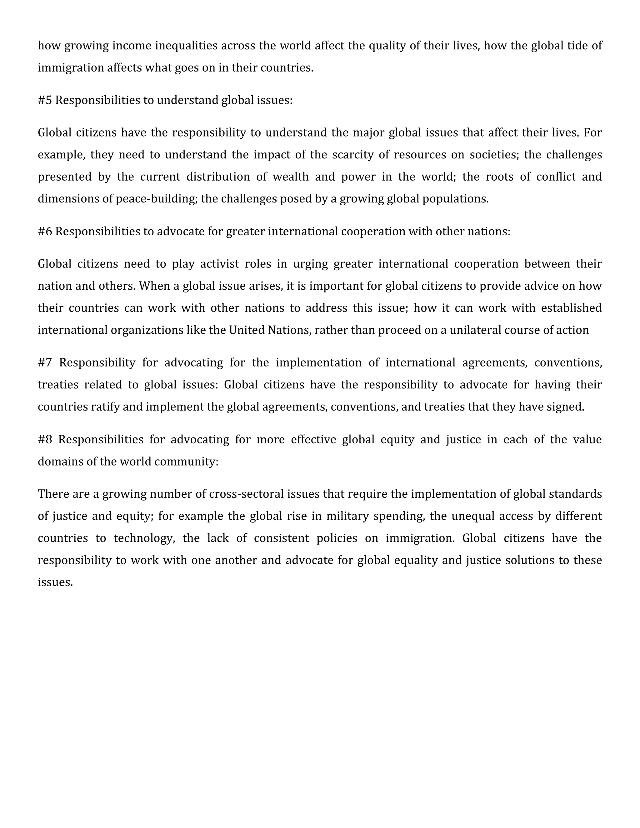 how growing income inequalities across the world affect the quality of their lives, how the global tide of
immigration affects what goes on in their countries.
#5 Responsibilities to understand global issues:
Global citizens have the responsibility to understand the major global issues that affect their lives. For
example, they need to understand the impact of the scarcity of resources on societies; the challenges
presented by the current distribution of wealth and power in the world; the roots of conflict and
dimensions of peace-building; the challenges posed by a growing global populations.
#6 Responsibilities to advocate for greater international cooperation with other nations:
Global citizens need to play activist roles in urging greater international cooperation between their
nation and others. When a global issue arises, it is important for global citizens to provide advice on how
their countries can work with other nations to address this issue; how it can work with established
international organizations like the United Nations, rather than proceed on a unilateral course of action
#7 Responsibility for advocating for the implementation of international agreements, conventions,
treaties related to global issues: Global citizens have the responsibility to advocate for having their
countries ratify and implement the global agreements, conventions, and treaties that they have signed.
#8 Responsibilities for advocating for more effective global equity and justice in each of the value
domains of the world community:
There are a growing number of cross-sectoral issues that require the implementation of global standards
of justice and equity; for example the global rise in military spending, the unequal access by different
countries to technology, the lack of consistent policies on immigration. Global citizens have the
responsibility to work with one another and advocate for global equality and justice solutions to these
issues.
 