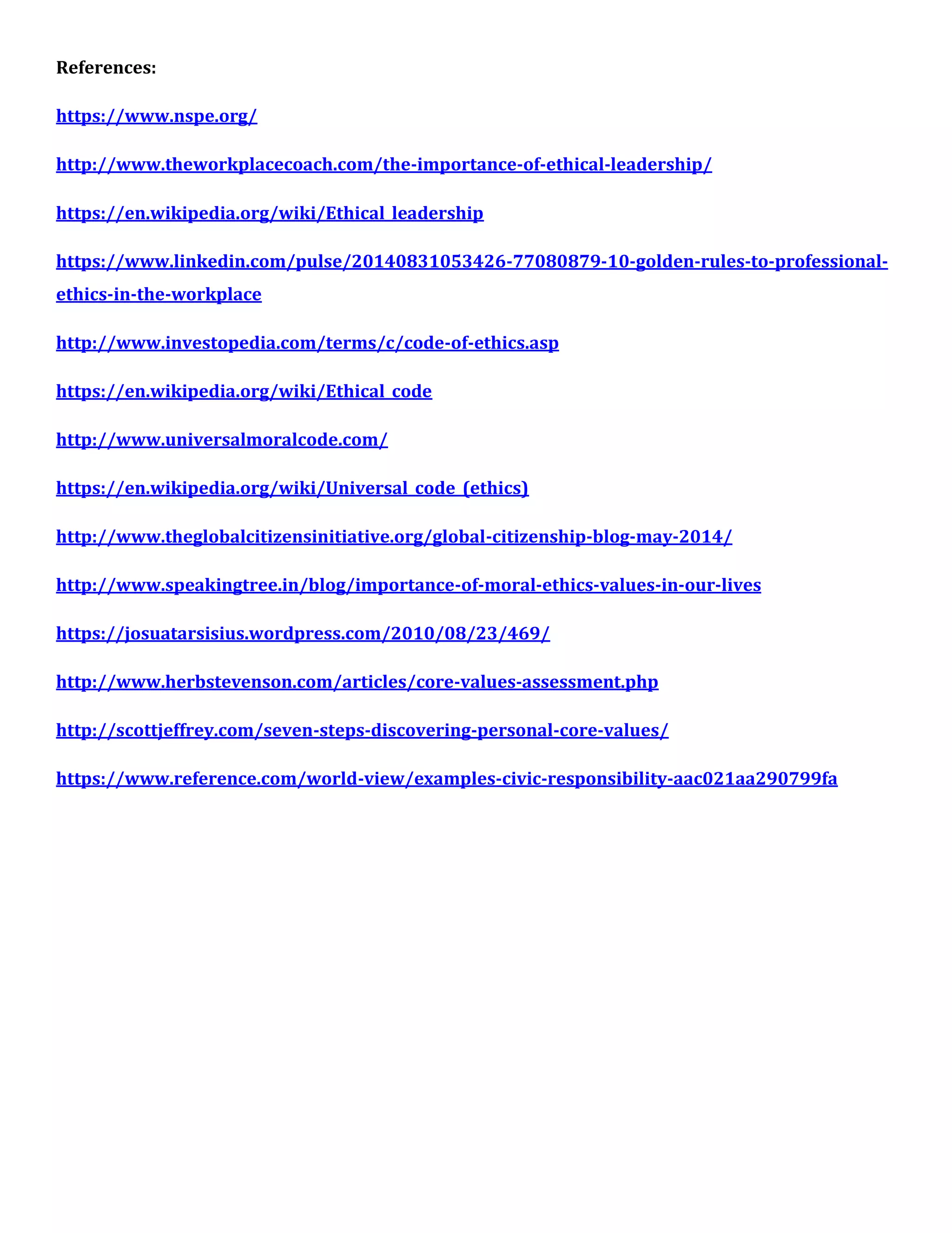 References:
https://www.nspe.org/
http://www.theworkplacecoach.com/the-importance-of-ethical-leadership/
https://en.wikipedia.org/wiki/Ethical_leadership
https://www.linkedin.com/pulse/20140831053426-77080879-10-golden-rules-to-professional-
ethics-in-the-workplace
http://www.investopedia.com/terms/c/code-of-ethics.asp
https://en.wikipedia.org/wiki/Ethical_code
http://www.universalmoralcode.com/
https://en.wikipedia.org/wiki/Universal_code_(ethics)
http://www.theglobalcitizensinitiative.org/global-citizenship-blog-may-2014/
http://www.speakingtree.in/blog/importance-of-moral-ethics-values-in-our-lives
https://josuatarsisius.wordpress.com/2010/08/23/469/
http://www.herbstevenson.com/articles/core-values-assessment.php
http://scottjeffrey.com/seven-steps-discovering-personal-core-values/
https://www.reference.com/world-view/examples-civic-responsibility-aac021aa290799fa
 