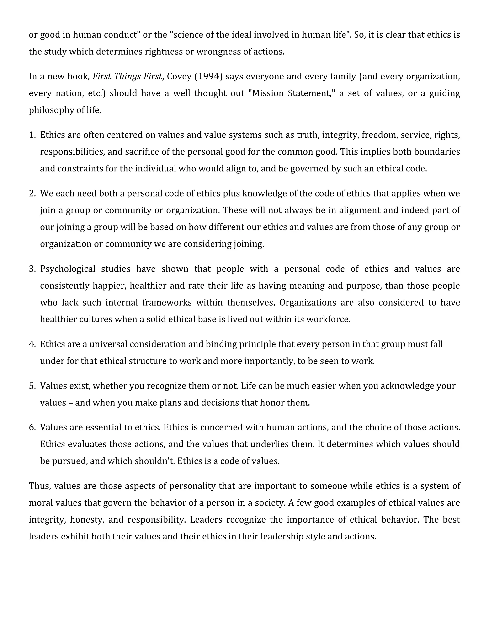 or good in human conduct" or the "science of the ideal involved in human life". So, it is clear that ethics is
the study which determines rightness or wrongness of actions.
In a new book, First Things First, Covey (1994) says everyone and every family (and every organization,
every nation, etc.) should have a well thought out "Mission Statement," a set of values, or a guiding
philosophy of life.
1. Ethics are often centered on values and value systems such as truth, integrity, freedom, service, rights,
responsibilities, and sacrifice of the personal good for the common good. This implies both boundaries
and constraints for the individual who would align to, and be governed by such an ethical code.
2. We each need both a personal code of ethics plus knowledge of the code of ethics that applies when we
join a group or community or organization. These will not always be in alignment and indeed part of
our joining a group will be based on how different our ethics and values are from those of any group or
organization or community we are considering joining.
3. Psychological studies have shown that people with a personal code of ethics and values are
consistently happier, healthier and rate their life as having meaning and purpose, than those people
who lack such internal frameworks within themselves. Organizations are also considered to have
healthier cultures when a solid ethical base is lived out within its workforce.
4. Ethics are a universal consideration and binding principle that every person in that group must fall
under for that ethical structure to work and more importantly, to be seen to work.
5. Values exist, whether you recognize them or not. Life can be much easier when you acknowledge your
values – and when you make plans and decisions that honor them.
6. Values are essential to ethics. Ethics is concerned with human actions, and the choice of those actions.
Ethics evaluates those actions, and the values that underlies them. It determines which values should
be pursued, and which shouldn't. Ethics is a code of values.
Thus, values are those aspects of personality that are important to someone while ethics is a system of
moral values that govern the behavior of a person in a society. A few good examples of ethical values are
integrity, honesty, and responsibility. Leaders recognize the importance of ethical behavior. The best
leaders exhibit both their values and their ethics in their leadership style and actions.
 