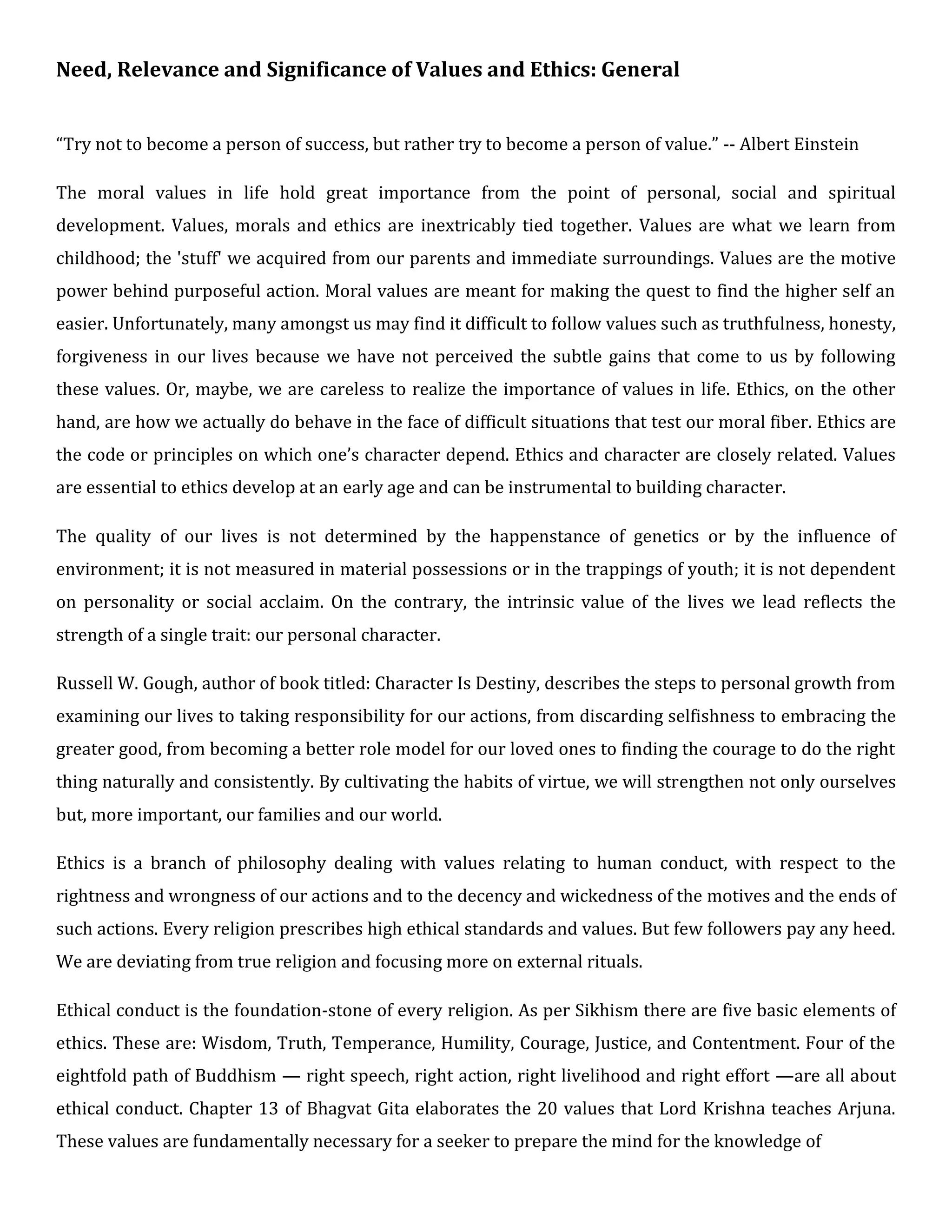 Need, Relevance and Significance of Values and Ethics: General
“Try not to become a person of success, but rather try to become a person of value.” -- Albert Einstein
The moral values in life hold great importance from the point of personal, social and spiritual
development. Values, morals and ethics are inextricably tied together. Values are what we learn from
childhood; the 'stuff' we acquired from our parents and immediate surroundings. Values are the motive
power behind purposeful action. Moral values are meant for making the quest to find the higher self an
easier. Unfortunately, many amongst us may find it difficult to follow values such as truthfulness, honesty,
forgiveness in our lives because we have not perceived the subtle gains that come to us by following
these values. Or, maybe, we are careless to realize the importance of values in life. Ethics, on the other
hand, are how we actually do behave in the face of difficult situations that test our moral fiber. Ethics are
the code or principles on which one’s character depend. Ethics and character are closely related. Values
are essential to ethics develop at an early age and can be instrumental to building character.
The quality of our lives is not determined by the happenstance of genetics or by the influence of
environment; it is not measured in material possessions or in the trappings of youth; it is not dependent
on personality or social acclaim. On the contrary, the intrinsic value of the lives we lead reflects the
strength of a single trait: our personal character.
Russell W. Gough, author of book titled: Character Is Destiny, describes the steps to personal growth from
examining our lives to taking responsibility for our actions, from discarding selfishness to embracing the
greater good, from becoming a better role model for our loved ones to finding the courage to do the right
thing naturally and consistently. By cultivating the habits of virtue, we will strengthen not only ourselves
but, more important, our families and our world.
Ethics is a branch of philosophy dealing with values relating to human conduct, with respect to the
rightness and wrongness of our actions and to the decency and wickedness of the motives and the ends of
such actions. Every religion prescribes high ethical standards and values. But few followers pay any heed.
We are deviating from true religion and focusing more on external rituals.
Ethical conduct is the foundation-stone of every religion. As per Sikhism there are five basic elements of
ethics. These are: Wisdom, Truth, Temperance, Humility, Courage, Justice, and Contentment. Four of the
eightfold path of Buddhism — right speech, right action, right livelihood and right effort —are all about
ethical conduct. Chapter 13 of Bhagvat Gita elaborates the 20 values that Lord Krishna teaches Arjuna.
These values are fundamentally necessary for a seeker to prepare the mind for the knowledge of
 