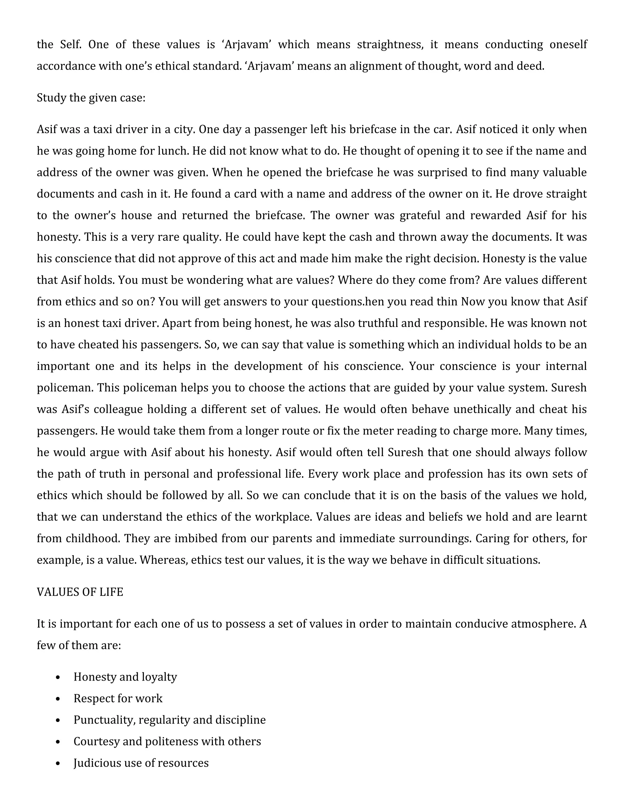 the Self. One of these values is ‘Arjavam’ which means straightness, it means conducting oneself
accordance with one’s ethical standard. ‘Arjavam’ means an alignment of thought, word and deed.
Study the given case:
Asif was a taxi driver in a city. One day a passenger left his briefcase in the car. Asif noticed it only when
he was going home for lunch. He did not know what to do. He thought of opening it to see if the name and
address of the owner was given. When he opened the briefcase he was surprised to find many valuable
documents and cash in it. He found a card with a name and address of the owner on it. He drove straight
to the owner’s house and returned the briefcase. The owner was grateful and rewarded Asif for his
honesty. This is a very rare quality. He could have kept the cash and thrown away the documents. It was
his conscience that did not approve of this act and made him make the right decision. Honesty is the value
that Asif holds. You must be wondering what are values? Where do they come from? Are values different
from ethics and so on? You will get answers to your questions.hen you read thin Now you know that Asif
is an honest taxi driver. Apart from being honest, he was also truthful and responsible. He was known not
to have cheated his passengers. So, we can say that value is something which an individual holds to be an
important one and its helps in the development of his conscience. Your conscience is your internal
policeman. This policeman helps you to choose the actions that are guided by your value system. Suresh
was Asif’s colleague holding a different set of values. He would often behave unethically and cheat his
passengers. He would take them from a longer route or fix the meter reading to charge more. Many times,
he would argue with Asif about his honesty. Asif would often tell Suresh that one should always follow
the path of truth in personal and professional life. Every work place and profession has its own sets of
ethics which should be followed by all. So we can conclude that it is on the basis of the values we hold,
that we can understand the ethics of the workplace. Values are ideas and beliefs we hold and are learnt
from childhood. They are imbibed from our parents and immediate surroundings. Caring for others, for
example, is a value. Whereas, ethics test our values, it is the way we behave in difficult situations.
VALUES OF LIFE
It is important for each one of us to possess a set of values in order to maintain conducive atmosphere. A
few of them are:
• Honesty and loyalty
• Respect for work
• Punctuality, regularity and discipline
• Courtesy and politeness with others
• Judicious use of resources
 