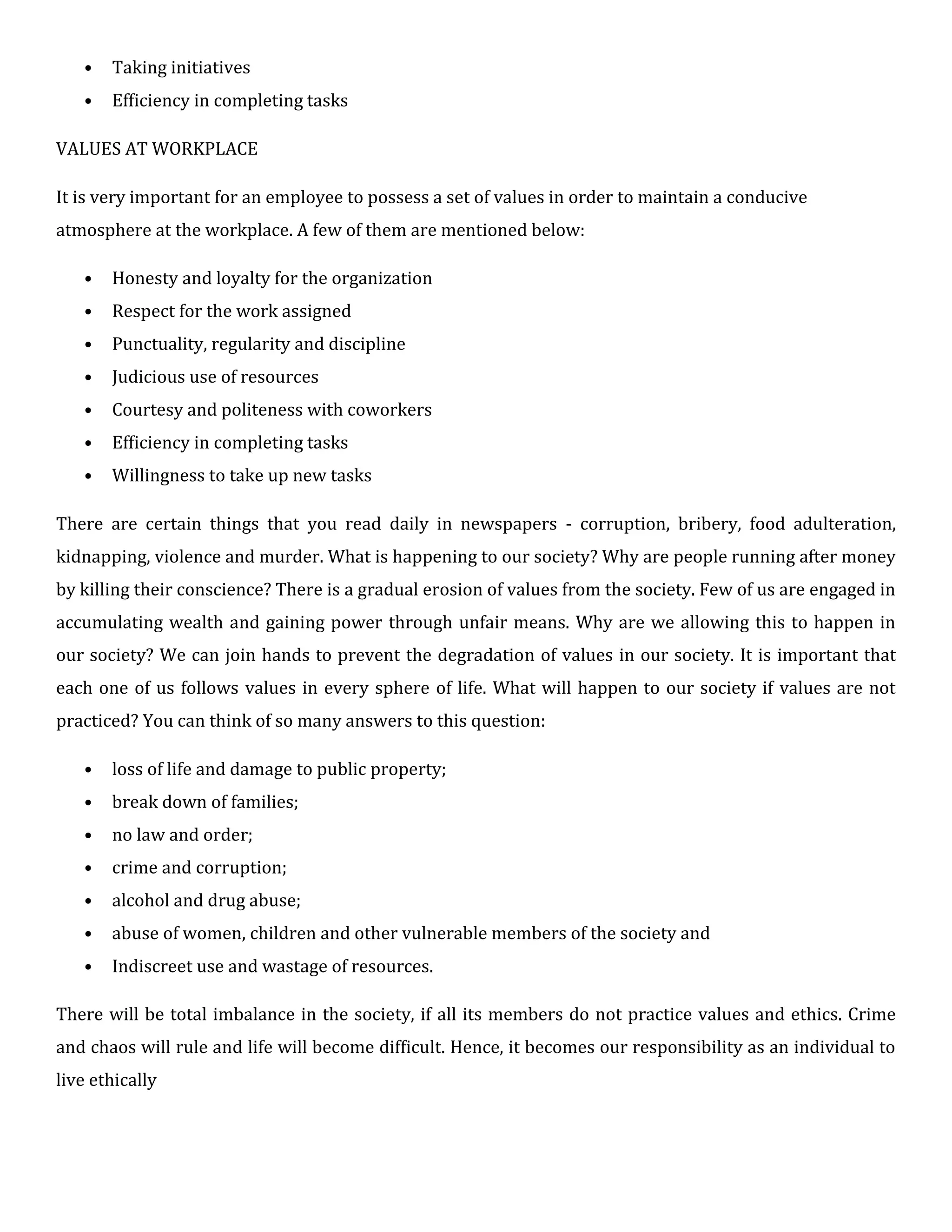 • Taking initiatives
• Efficiency in completing tasks
VALUES AT WORKPLACE
It is very important for an employee to possess a set of values in order to maintain a conducive
atmosphere at the workplace. A few of them are mentioned below:
• Honesty and loyalty for the organization
• Respect for the work assigned
• Punctuality, regularity and discipline
• Judicious use of resources
• Courtesy and politeness with coworkers
• Efficiency in completing tasks
• Willingness to take up new tasks
There are certain things that you read daily in newspapers - corruption, bribery, food adulteration,
kidnapping, violence and murder. What is happening to our society? Why are people running after money
by killing their conscience? There is a gradual erosion of values from the society. Few of us are engaged in
accumulating wealth and gaining power through unfair means. Why are we allowing this to happen in
our society? We can join hands to prevent the degradation of values in our society. It is important that
each one of us follows values in every sphere of life. What will happen to our society if values are not
practiced? You can think of so many answers to this question:
• loss of life and damage to public property;
• break down of families;
• no law and order;
• crime and corruption;
• alcohol and drug abuse;
• abuse of women, children and other vulnerable members of the society and
• Indiscreet use and wastage of resources.
There will be total imbalance in the society, if all its members do not practice values and ethics. Crime
and chaos will rule and life will become difficult. Hence, it becomes our responsibility as an individual to
live ethically
 