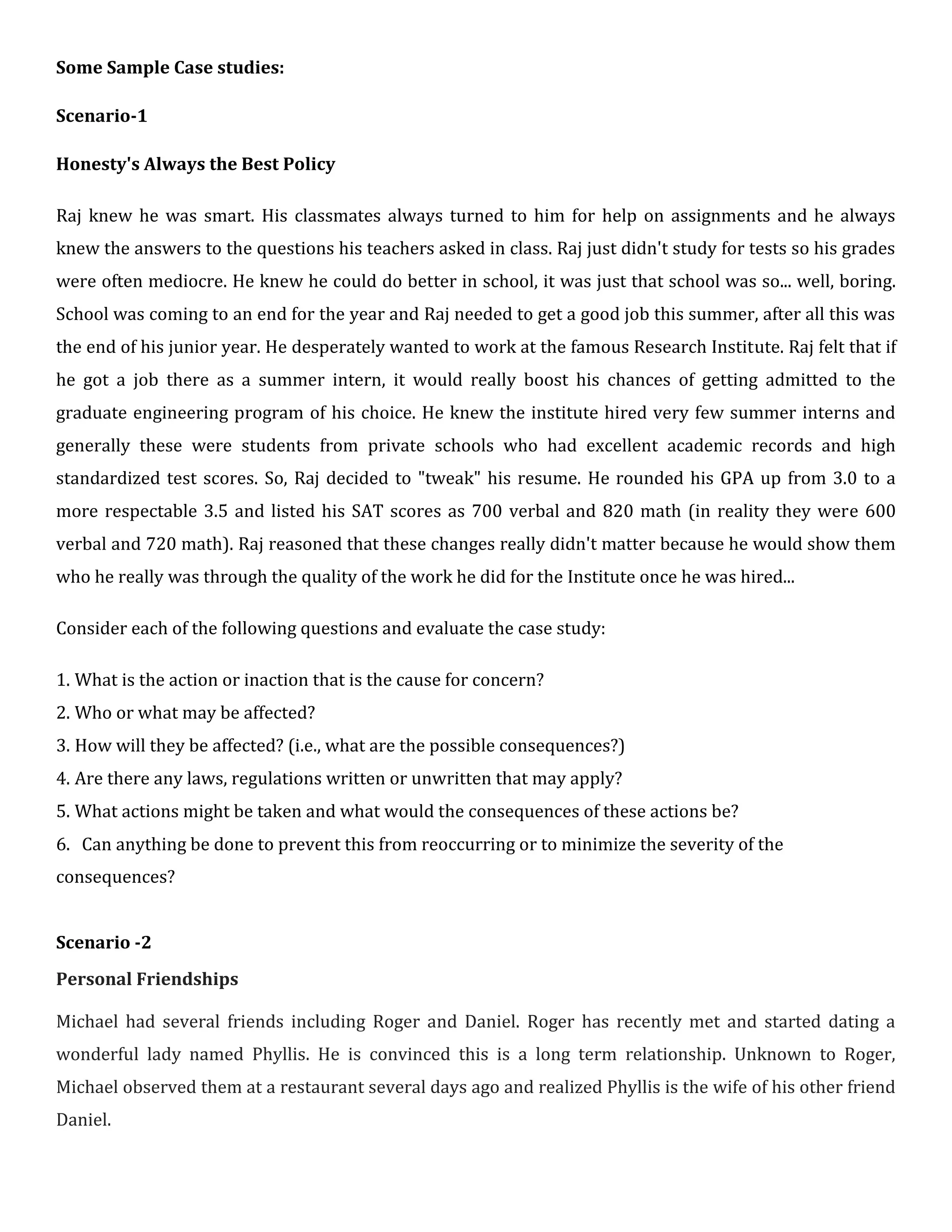 Some Sample Case studies:
Scenario-1
Honesty's Always the Best Policy
Raj knew he was smart. His classmates always turned to him for help on assignments and he always
knew the answers to the questions his teachers asked in class. Raj just didn't study for tests so his grades
were often mediocre. He knew he could do better in school, it was just that school was so... well, boring.
School was coming to an end for the year and Raj needed to get a good job this summer, after all this was
the end of his junior year. He desperately wanted to work at the famous Research Institute. Raj felt that if
he got a job there as a summer intern, it would really boost his chances of getting admitted to the
graduate engineering program of his choice. He knew the institute hired very few summer interns and
generally these were students from private schools who had excellent academic records and high
standardized test scores. So, Raj decided to "tweak" his resume. He rounded his GPA up from 3.0 to a
more respectable 3.5 and listed his SAT scores as 700 verbal and 820 math (in reality they were 600
verbal and 720 math). Raj reasoned that these changes really didn't matter because he would show them
who he really was through the quality of the work he did for the Institute once he was hired...
Consider each of the following questions and evaluate the case study:
1. What is the action or inaction that is the cause for concern?
2. Who or what may be affected?
3. How will they be affected? (i.e., what are the possible consequences?)
4. Are there any laws, regulations written or unwritten that may apply?
5. What actions might be taken and what would the consequences of these actions be?
6. Can anything be done to prevent this from reoccurring or to minimize the severity of the
consequences?
Scenario -2
Personal Friendships
Michael had several friends including Roger and Daniel. Roger has recently met and started dating a
wonderful lady named Phyllis. He is convinced this is a long term relationship. Unknown to Roger,
Michael observed them at a restaurant several days ago and realized Phyllis is the wife of his other friend
Daniel.
 