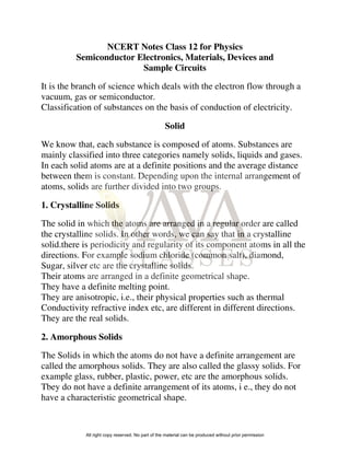 NCERT Notes Class 12 for Physics
Semiconductor Electronics, Materials, Devices and
Sample Circuits
It is the branch of science which deals with the electron flow through a
vacuum, gas or semiconductor.
Classification of substances on the basis of conduction of electricity.
Solid
We know that, each substance is composed of atoms. Substances are
mainly classified into three categories namely solids, liquids and gases.
In each solid atoms are at a definite positions and the average distance
between them is constant. Depending upon the internal arrangement of
atoms, solids are further divided into two groups.
1. Crystalline Solids
The solid in which the atoms are arranged in a regular order are called
the crystalline solids. In other words, we can say that in a crystalline
solid.there is periodicity and regularity of its component atoms in all the
directions. For example sodium chloride (common salt), diamond,
Sugar, silver etc are the crystalline solids.
Their atoms are arranged in a definite geometrical shape.
They have a definite melting point.
They are anisotropic, i.e., their physical properties such as thermal
Conductivity refractive index etc, are different in different directions.
They are the real solids.
2. Amorphous Solids
The Solids in which the atoms do not have a definite arrangement are
called the amorphous solids. They are also called the glassy solids. For
example glass, rubber, plastic, power, etc are the amorphous solids.
Tbey do not have a definite arrangement of its atoms, i e., they do not
have a characteristic geometrical shape.
All right copy reserved. No part of the material can be produced without prior permission
 