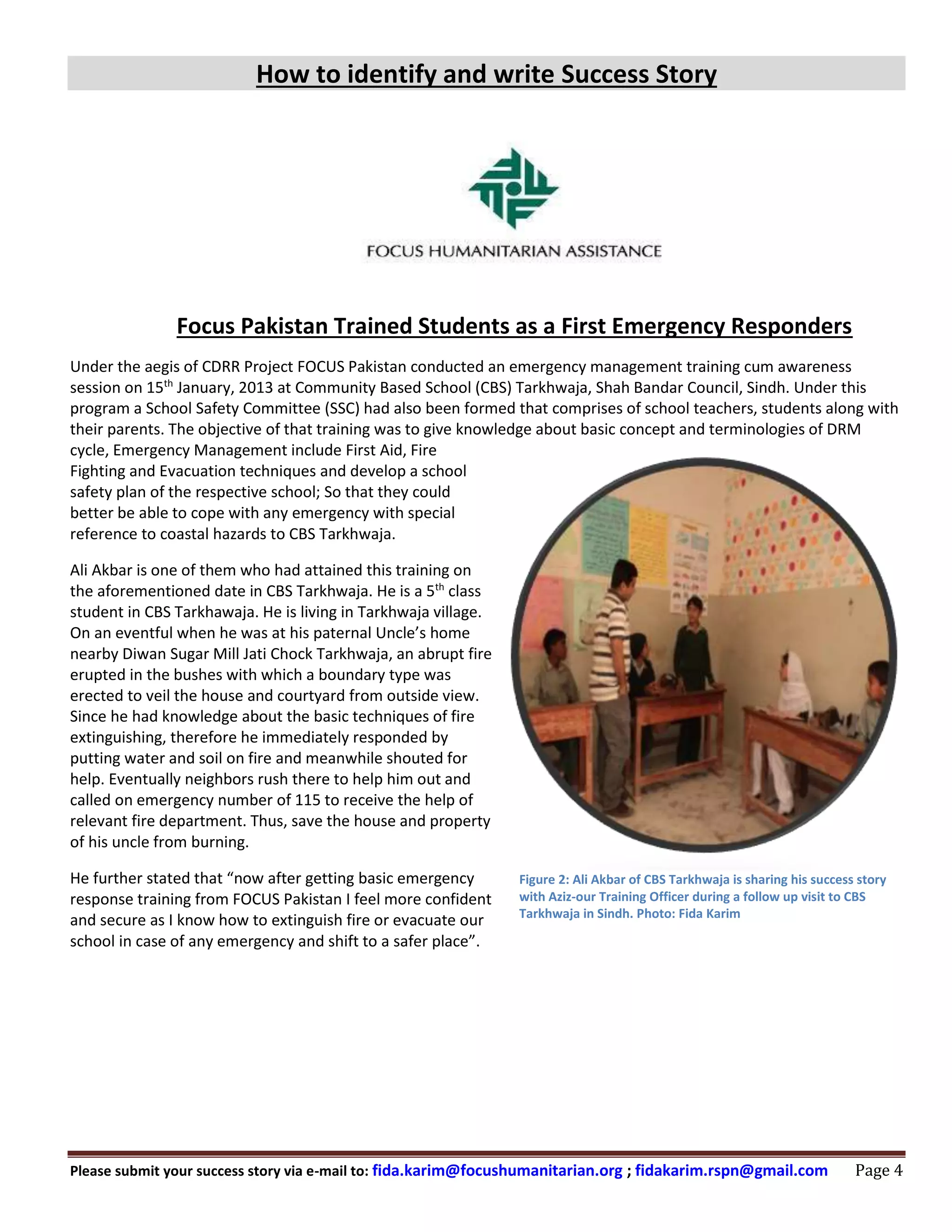 How to identify and write Success Story
Please submit your success story via e-mail to: fida.karim@focushumanitarian.org ; fidakarim.rspn@gmail.com Page 4
Focus Pakistan Trained Students as a First Emergency Responders
Under the aegis of CDRR Project FOCUS Pakistan conducted an emergency management training cum awareness
session on 15th
January, 2013 at Community Based School (CBS) Tarkhwaja, Shah Bandar Council, Sindh. Under this
program a School Safety Committee (SSC) had also been formed that comprises of school teachers, students along with
their parents. The objective of that training was to give knowledge about basic concept and terminologies of DRM
cycle, Emergency Management include First Aid, Fire
Fighting and Evacuation techniques and develop a school
safety plan of the respective school; So that they could
better be able to cope with any emergency with special
reference to coastal hazards to CBS Tarkhwaja.
Ali Akbar is one of them who had attained this training on
the aforementioned date in CBS Tarkhwaja. He is a 5th
class
student in CBS Tarkhawaja. He is living in Tarkhwaja village.
On an eventful when he was at his paternal Uncle’s home
nearby Diwan Sugar Mill Jati Chock Tarkhwaja, an abrupt fire
erupted in the bushes with which a boundary type was
erected to veil the house and courtyard from outside view.
Since he had knowledge about the basic techniques of fire
extinguishing, therefore he immediately responded by
putting water and soil on fire and meanwhile shouted for
help. Eventually neighbors rush there to help him out and
called on emergency number of 115 to receive the help of
relevant fire department. Thus, save the house and property
of his uncle from burning.
He further stated that “now after getting basic emergency
response training from FOCUS Pakistan I feel more confident
and secure as I know how to extinguish fire or evacuate our
school in case of any emergency and shift to a safer place”.
Figure 1: Ali Akbar of CBS Tarkhwaja is sharing his success
story with Aziz- our TO during a follow up visit to CBS
Tarkhwaja. Photo: Fida Karim
Figure 2: Ali Akbar of CBS Tarkhwaja is sharing his success story
with Aziz-our Training Officer during a follow up visit to CBS
Tarkhwaja in Sindh. Photo: Fida Karim
 