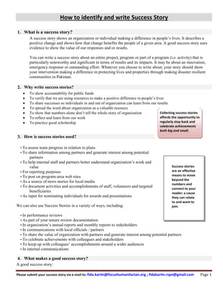 How to identify and write Success Story
Please submit your success story via e-mail to: fida.karim@focushumanitarian.org ; fidakarim.rspn@gmail.com Page 1
1. What is a success story?
A success story shows an organization or individual making a difference in people’s lives. It describes a
positive change and shows how that change benefits the people of a given area. A good success story uses
evidence to show the value of our responses and or results.
You can write a success story about an entire project, program or part of a program (i.e. activity) that is
particularly noteworthy and significant in terms of results and its impacts. It may be about an innovation,
emergency response or outstanding effort. Whatever you choose to write about, your story should show
your intervention making a difference in protecting lives and properties through making disaster resilient
communities in Pakistan.
2. Why write success stories?
 To show accountability for public funds
 To verify that we are using resources to make a positive difference in people’s lives
 To share successes so individuals in and out of organization can learn from our results
 To spread the word about organization as a valuable resource
 To show that numbers alone don’t tell the whole story of organization
 To reflect and learn from our work
 To practice good scholarship
3. How is success stories used?
• To assess team progress in relation to plans
• To share information among partners and generate interest among potential
partners
• To help internal staff and partners better understand organization’s work and
value
• For reporting purposes
• To post on program-area web sites
• As a source of news stories for local media
• To document activities and accomplishments of staff, volunteers and targeted
beneficiaries
• As input for nominating individuals for awards and presentations
We can also use Success Stories in a variety of ways, including:
• In performance reviews
• As part of your tenure review documentation
• In organization’s annual reports and monthly reports to stakeholders
• In communications with local officials / partners
• To share the value of organization with partners and generate interest among potential partners
• To celebrate achievements with colleagues and stakeholders
• To keep up with colleagues’ accomplishments around a wider audiences
• In internal communications
4. What makes a good success story?
A good success story:
Collecting success stories
affords the opportunity to
regularly step back and
celebrate achievements
both big and small.
Success stories
are an effective
means to move
beyond the
numbers and
connect to your
reader; a cause
they can relate
to and want to
join.
 