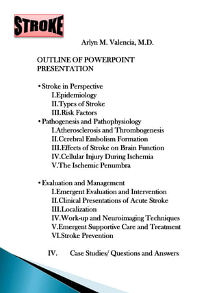 Arlyn M. Valencia, M.D.

OUTLINE OF POWERPOINT
PRESENTATION

•Stroke in Perspective
    I.Epidemiology
    II.Types of Stroke
    III.Risk Factors
•Pathogenesis and Pathophysiology
    I.Atherosclerosis and Thrombogenesis
    II.Cerebral Embolism Formation
    III.Effects of Stroke on Brain Function
    IV.Cellular Injury During Ischemia
    V.The Ischemic Penumbra

•Evaluation and Management
    I.Emergent Evaluation and Intervention
    II.Clinical Presentations of Acute Stroke
    III.Localization
    IV.Work-up and Neuroimaging Techniques
    V.Emergent Supportive Care and Treatment
    VI.Stroke Prevention

   IV.     Case Studies/ Questions and Answers
 