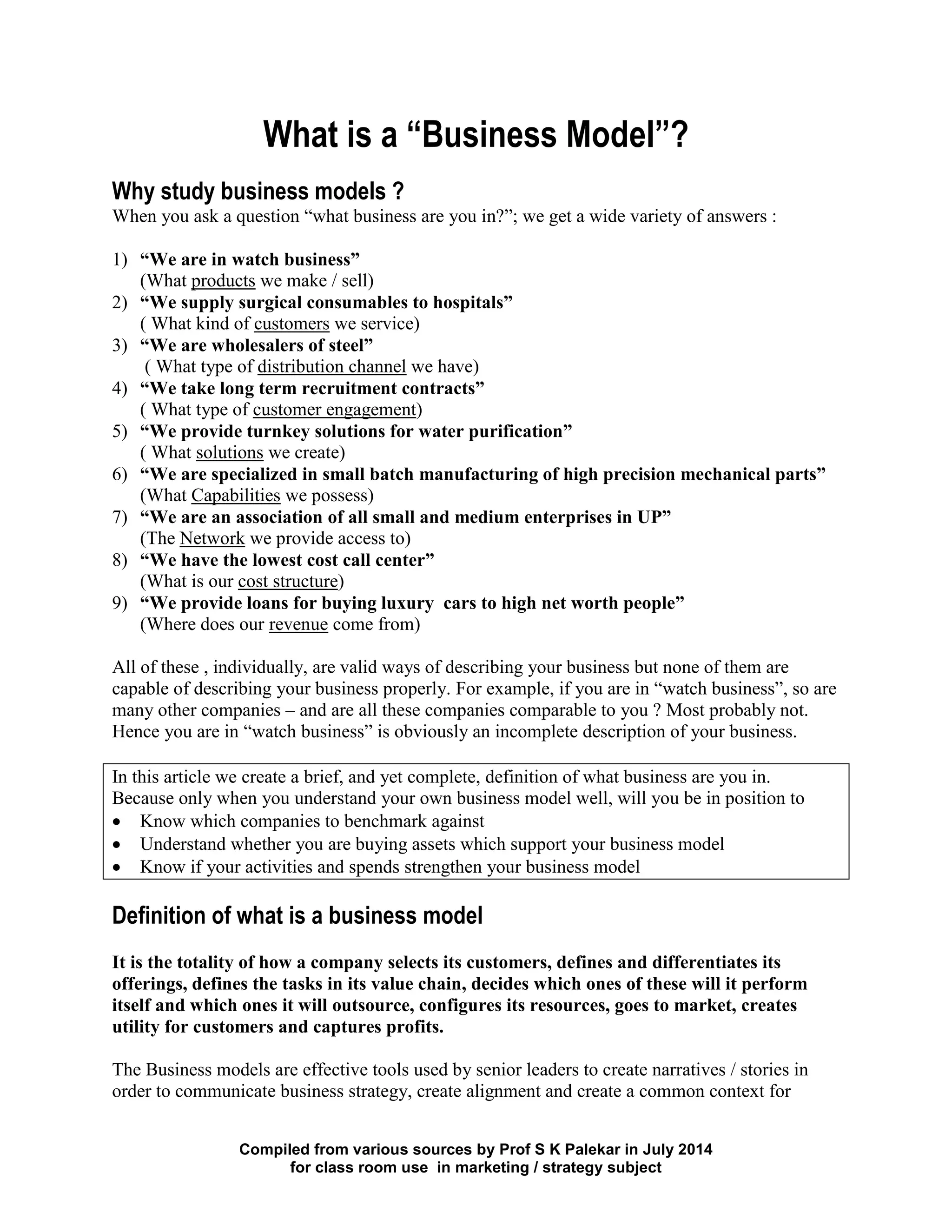Compiled from various sources by Prof S K Palekar in July 2014
for class room use in marketing / strategy subject
What is a “Business Model”?
Why study business models ?
When you ask a question “what business are you in?”; we get a wide variety of answers :
1) “We are in watch business”
(What products we make / sell)
2) “We supply surgical consumables to hospitals”
( What kind of customers we service)
3) “We are wholesalers of steel”
( What type of distribution channel we have)
4) “We take long term recruitment contracts”
( What type of customer engagement)
5) “We provide turnkey solutions for water purification”
( What solutions we create)
6) “We are specialized in small batch manufacturing of high precision mechanical parts”
(What Capabilities we possess)
7) “We are an association of all small and medium enterprises in UP”
(The Network we provide access to)
8) “We have the lowest cost call center”
(What is our cost structure)
9) “We provide loans for buying luxury cars to high net worth people”
(Where does our revenue come from)
All of these , individually, are valid ways of describing your business but none of them are
capable of describing your business properly. For example, if you are in “watch business”, so are
many other companies – and are all these companies comparable to you ? Most probably not.
Hence you are in “watch business” is obviously an incomplete description of your business.
In this article we create a brief, and yet complete, definition of what business are you in.
Because only when you understand your own business model well, will you be in position to
Know which companies to benchmark against
Understand whether you are buying assets which support your business model
Know if your activities and spends strengthen your business model
Definition of what is a business model
It is the totality of how a company selects its customers, defines and differentiates its
offerings, defines the tasks in its value chain, decides which ones of these will it perform
itself and which ones it will outsource, configures its resources, goes to market, creates
utility for customers and captures profits.
The Business models are effective tools used by senior leaders to create narratives / stories in
order to communicate business strategy, create alignment and create a common context for
 