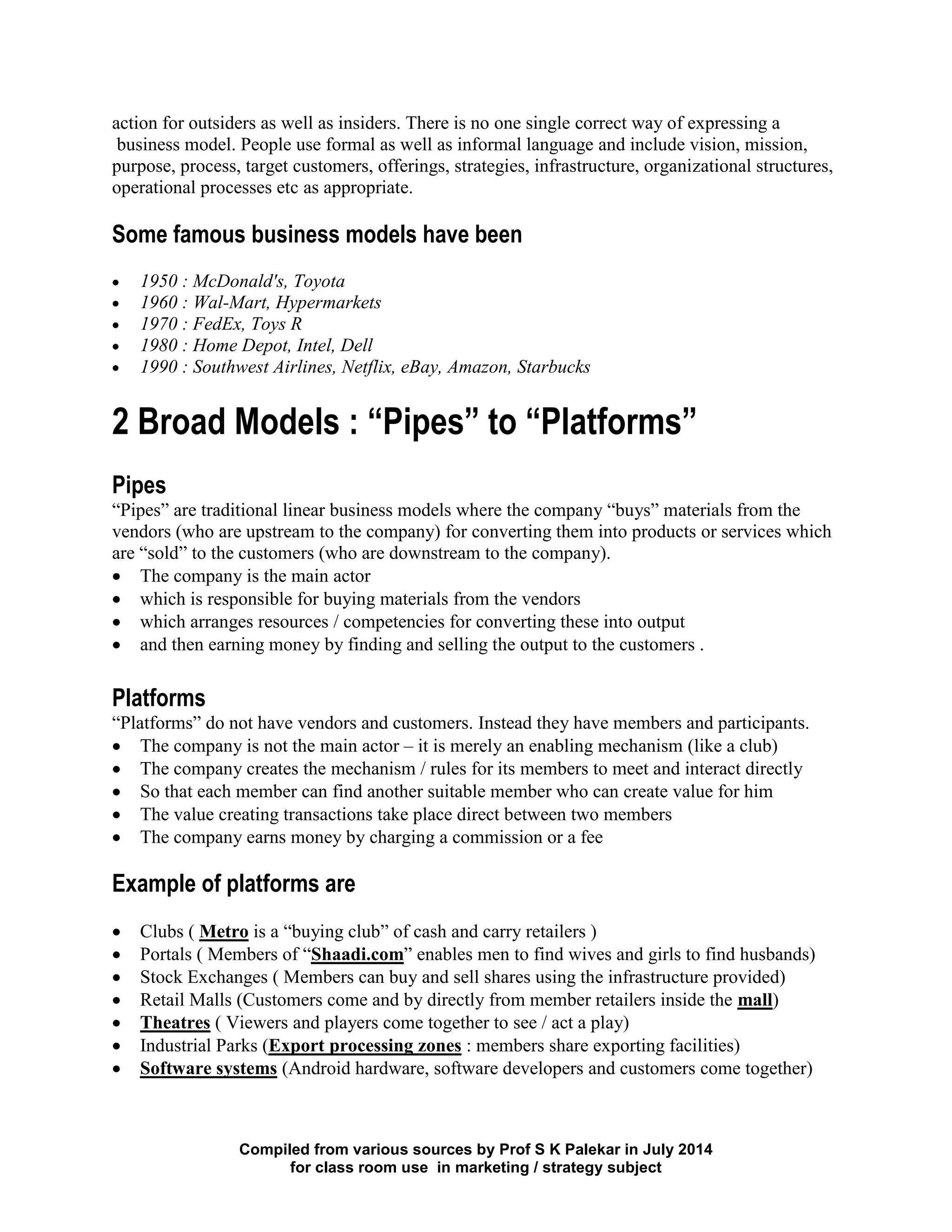 Compiled from various sources by Prof S K Palekar in July 2014
for class room use in marketing / strategy subject
action for outsiders as well as insiders. There is no one single correct way of expressing a
business model. People use formal as well as informal language and include vision, mission,
purpose, process, target customers, offerings, strategies, infrastructure, organizational structures,
operational processes etc as appropriate.
Some famous business models have been
1950 : McDonald's, Toyota
1960 : Wal-Mart, Hypermarkets
1970 : FedEx, Toys R
1980 : Home Depot, Intel, Dell
1990 : Southwest Airlines, Netflix, eBay, Amazon, Starbucks
2 Broad Models : “Pipes” to “Platforms”
Pipes
“Pipes” are traditional linear business models where the company “buys” materials from the
vendors (who are upstream to the company) for converting them into products or services which
are “sold” to the customers (who are downstream to the company).
The company is the main actor
which is responsible for buying materials from the vendors
which arranges resources / competencies for converting these into output
and then earning money by finding and selling the output to the customers .
Platforms
“Platforms” do not have vendors and customers. Instead they have members and participants.
The company is not the main actor – it is merely an enabling mechanism (like a club)
The company creates the mechanism / rules for its members to meet and interact directly
So that each member can find another suitable member who can create value for him
The value creating transactions take place direct between two members
The company earns money by charging a commission or a fee
Example of platforms are
Clubs ( Metro is a “buying club” of cash and carry retailers )
Portals ( Members of “Shaadi.com” enables men to find wives and girls to find husbands)
Stock Exchanges ( Members can buy and sell shares using the infrastructure provided)
Retail Malls (Customers come and by directly from member retailers inside the mall)
Theatres ( Viewers and players come together to see / act a play)
Industrial Parks (Export processing zones : members share exporting facilities)
Software systems (Android hardware, software developers and customers come together)
 