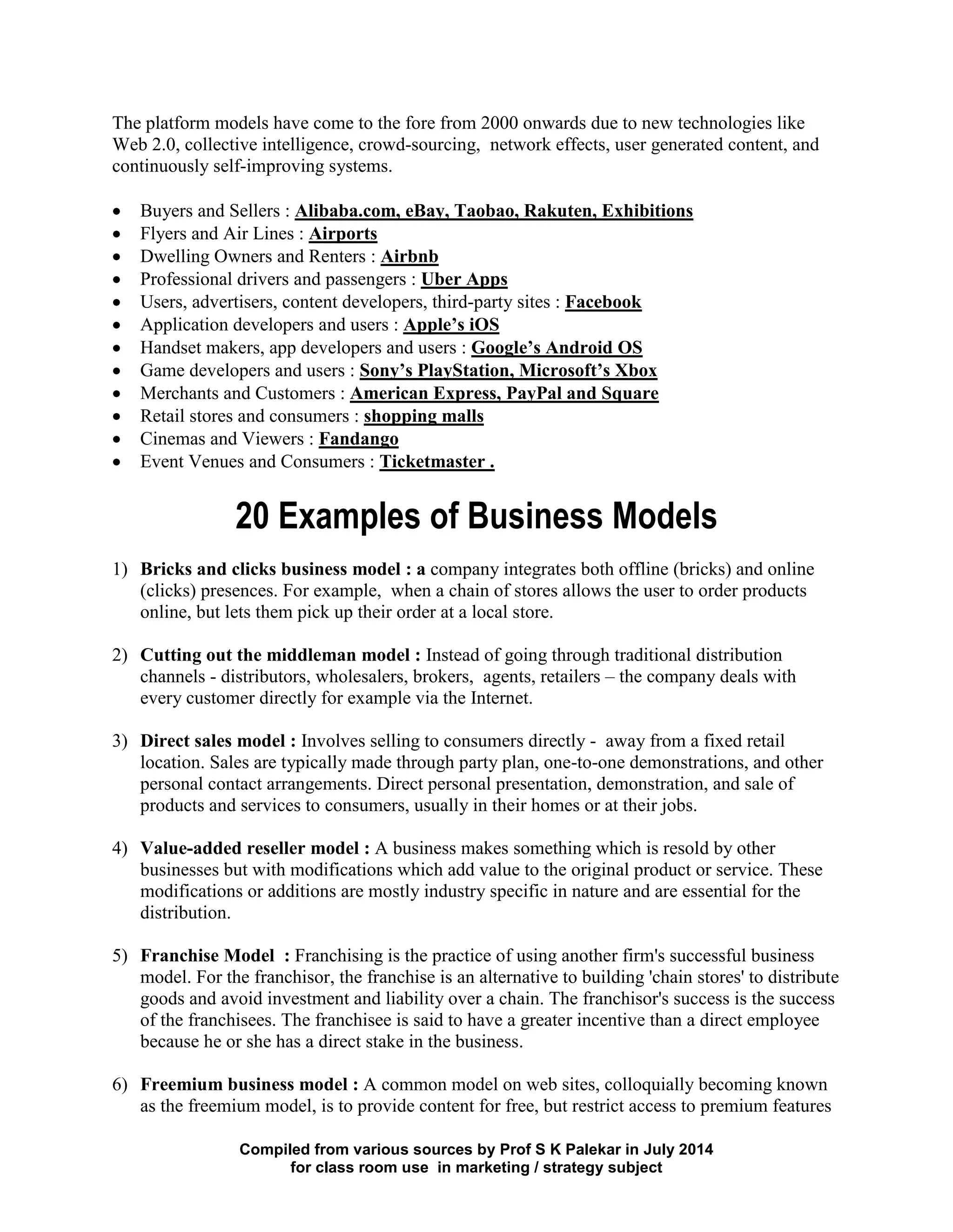 Compiled from various sources by Prof S K Palekar in July 2014
for class room use in marketing / strategy subject
The platform models have come to the fore from 2000 onwards due to new technologies like
Web 2.0, collective intelligence, crowd-sourcing, network effects, user generated content, and
continuously self-improving systems.
Buyers and Sellers : Alibaba.com, eBay, Taobao, Rakuten, Exhibitions
Flyers and Air Lines : Airports
Dwelling Owners and Renters : Airbnb
Professional drivers and passengers : Uber Apps
Users, advertisers, content developers, third-party sites : Facebook
Application developers and users : Apple’s iOS
Handset makers, app developers and users : Google’s Android OS
Game developers and users : Sony’s PlayStation, Microsoft’s Xbox
Merchants and Customers : American Express, PayPal and Square
Retail stores and consumers : shopping malls
Cinemas and Viewers : Fandango
Event Venues and Consumers : Ticketmaster .
20 Examples of Business Models
1) Bricks and clicks business model : a company integrates both offline (bricks) and online
(clicks) presences. For example, when a chain of stores allows the user to order products
online, but lets them pick up their order at a local store.
2) Cutting out the middleman model : Instead of going through traditional distribution
channels - distributors, wholesalers, brokers, agents, retailers – the company deals with
every customer directly for example via the Internet.
3) Direct sales model : Involves selling to consumers directly - away from a fixed retail
location. Sales are typically made through party plan, one-to-one demonstrations, and other
personal contact arrangements. Direct personal presentation, demonstration, and sale of
products and services to consumers, usually in their homes or at their jobs.
4) Value-added reseller model : A business makes something which is resold by other
businesses but with modifications which add value to the original product or service. These
modifications or additions are mostly industry specific in nature and are essential for the
distribution.
5) Franchise Model : Franchising is the practice of using another firm's successful business
model. For the franchisor, the franchise is an alternative to building 'chain stores' to distribute
goods and avoid investment and liability over a chain. The franchisor's success is the success
of the franchisees. The franchisee is said to have a greater incentive than a direct employee
because he or she has a direct stake in the business.
6) Freemium business model : A common model on web sites, colloquially becoming known
as the freemium model, is to provide content for free, but restrict access to premium features
 