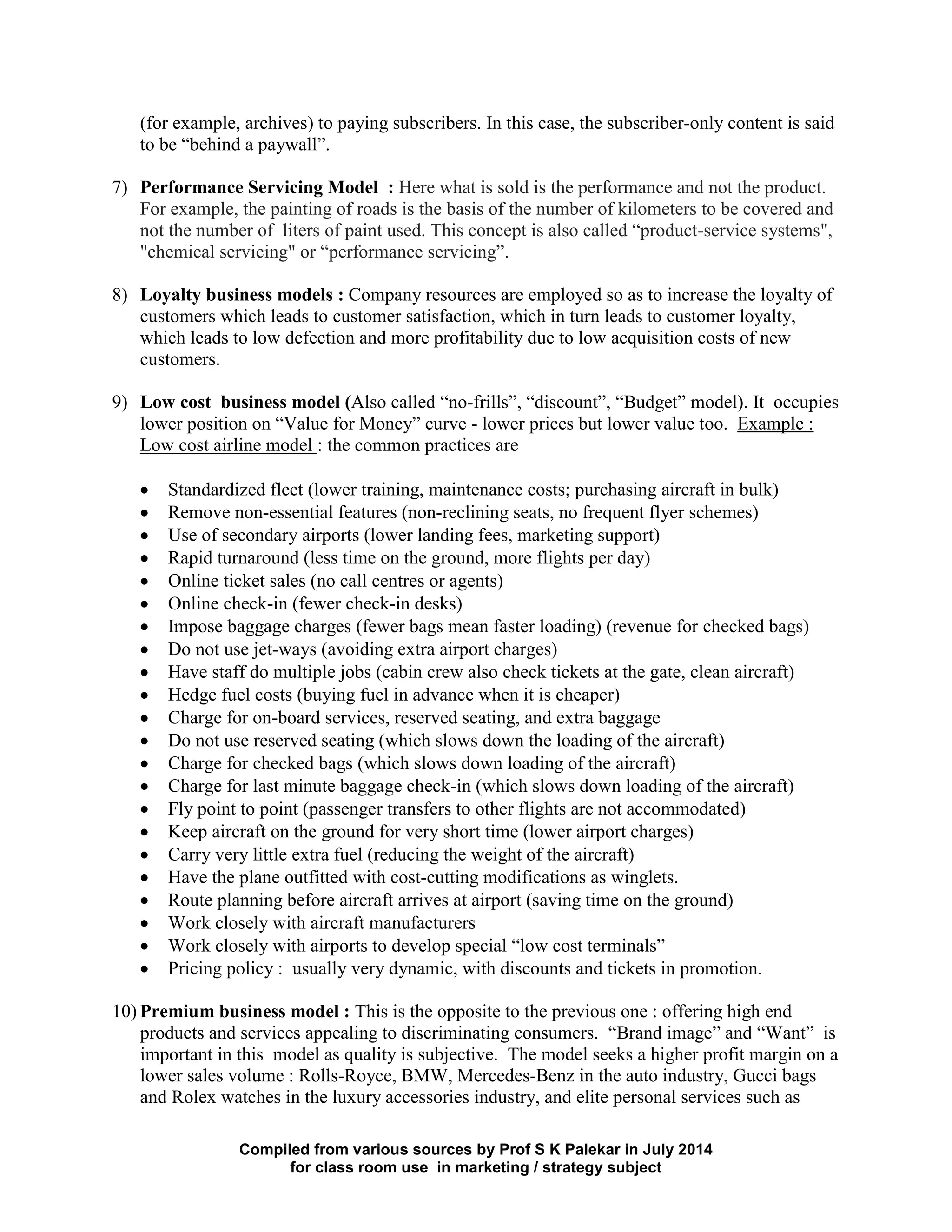 Compiled from various sources by Prof S K Palekar in July 2014
for class room use in marketing / strategy subject
(for example, archives) to paying subscribers. In this case, the subscriber-only content is said
to be “behind a paywall”.
7) Performance Servicing Model : Here what is sold is the performance and not the product.
For example, the painting of roads is the basis of the number of kilometers to be covered and
not the number of liters of paint used. This concept is also called “product-service systems",
"chemical servicing" or “performance servicing”.
8) Loyalty business models : Company resources are employed so as to increase the loyalty of
customers which leads to customer satisfaction, which in turn leads to customer loyalty,
which leads to low defection and more profitability due to low acquisition costs of new
customers.
9) Low cost business model (Also called “no-frills”, “discount”, “Budget” model). It occupies
lower position on “Value for Money” curve - lower prices but lower value too. Example :
Low cost airline model : the common practices are
Standardized fleet (lower training, maintenance costs; purchasing aircraft in bulk)
Remove non-essential features (non-reclining seats, no frequent flyer schemes)
Use of secondary airports (lower landing fees, marketing support)
Rapid turnaround (less time on the ground, more flights per day)
Online ticket sales (no call centres or agents)
Online check-in (fewer check-in desks)
Impose baggage charges (fewer bags mean faster loading) (revenue for checked bags)
Do not use jet-ways (avoiding extra airport charges)
Have staff do multiple jobs (cabin crew also check tickets at the gate, clean aircraft)
Hedge fuel costs (buying fuel in advance when it is cheaper)
Charge for on-board services, reserved seating, and extra baggage
Do not use reserved seating (which slows down the loading of the aircraft)
Charge for checked bags (which slows down loading of the aircraft)
Charge for last minute baggage check-in (which slows down loading of the aircraft)
Fly point to point (passenger transfers to other flights are not accommodated)
Keep aircraft on the ground for very short time (lower airport charges)
Carry very little extra fuel (reducing the weight of the aircraft)
Have the plane outfitted with cost-cutting modifications as winglets.
Route planning before aircraft arrives at airport (saving time on the ground)
Work closely with aircraft manufacturers
Work closely with airports to develop special “low cost terminals”
Pricing policy : usually very dynamic, with discounts and tickets in promotion.
10) Premium business model : This is the opposite to the previous one : offering high end
products and services appealing to discriminating consumers. “Brand image” and “Want” is
important in this model as quality is subjective. The model seeks a higher profit margin on a
lower sales volume : Rolls-Royce, BMW, Mercedes-Benz in the auto industry, Gucci bags
and Rolex watches in the luxury accessories industry, and elite personal services such as
 