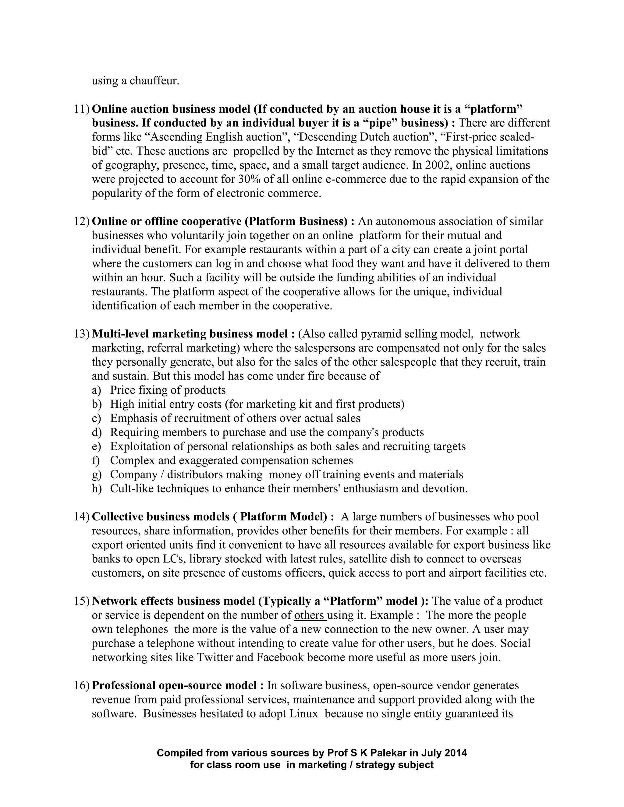 Compiled from various sources by Prof S K Palekar in July 2014
for class room use in marketing / strategy subject
using a chauffeur.
11) Online auction business model (If conducted by an auction house it is a “platform”
business. If conducted by an individual buyer it is a “pipe” business) : There are different
forms like “Ascending English auction”, “Descending Dutch auction”, “First-price sealed-
bid” etc. These auctions are propelled by the Internet as they remove the physical limitations
of geography, presence, time, space, and a small target audience. In 2002, online auctions
were projected to account for 30% of all online e-commerce due to the rapid expansion of the
popularity of the form of electronic commerce.
12) Online or offline cooperative (Platform Business) : An autonomous association of similar
businesses who voluntarily join together on an online platform for their mutual and
individual benefit. For example restaurants within a part of a city can create a joint portal
where the customers can log in and choose what food they want and have it delivered to them
within an hour. Such a facility will be outside the funding abilities of an individual
restaurants. The platform aspect of the cooperative allows for the unique, individual
identification of each member in the cooperative.
13) Multi-level marketing business model : (Also called pyramid selling model, network
marketing, referral marketing) where the salespersons are compensated not only for the sales
they personally generate, but also for the sales of the other salespeople that they recruit, train
and sustain. But this model has come under fire because of
a) Price fixing of products
b) High initial entry costs (for marketing kit and first products)
c) Emphasis of recruitment of others over actual sales
d) Requiring members to purchase and use the company's products
e) Exploitation of personal relationships as both sales and recruiting targets
f) Complex and exaggerated compensation schemes
g) Company / distributors making money off training events and materials
h) Cult-like techniques to enhance their members' enthusiasm and devotion.
14) Collective business models ( Platform Model) : A large numbers of businesses who pool
resources, share information, provides other benefits for their members. For example : all
export oriented units find it convenient to have all resources available for export business like
banks to open LCs, library stocked with latest rules, satellite dish to connect to overseas
customers, on site presence of customs officers, quick access to port and airport facilities etc.
15) Network effects business model (Typically a “Platform” model ): The value of a product
or service is dependent on the number of others using it. Example : The more the people
own telephones the more is the value of a new connection to the new owner. A user may
purchase a telephone without intending to create value for other users, but he does. Social
networking sites like Twitter and Facebook become more useful as more users join.
16) Professional open-source model : In software business, open-source vendor generates
revenue from paid professional services, maintenance and support provided along with the
software. Businesses hesitated to adopt Linux because no single entity guaranteed its
 