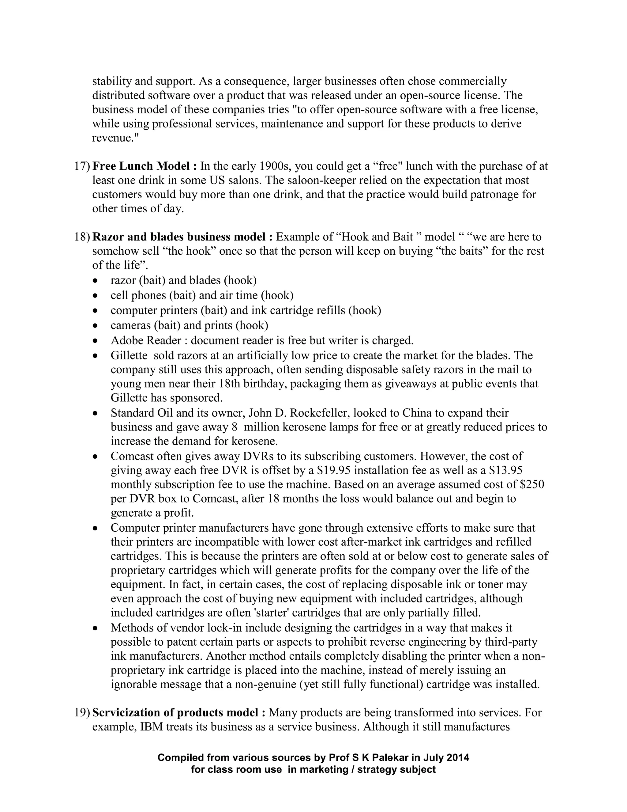 Compiled from various sources by Prof S K Palekar in July 2014
for class room use in marketing / strategy subject
stability and support. As a consequence, larger businesses often chose commercially
distributed software over a product that was released under an open-source license. The
business model of these companies tries "to offer open-source software with a free license,
while using professional services, maintenance and support for these products to derive
revenue."
17) Free Lunch Model : In the early 1900s, you could get a “free" lunch with the purchase of at
least one drink in some US salons. The saloon-keeper relied on the expectation that most
customers would buy more than one drink, and that the practice would build patronage for
other times of day.
18) Razor and blades business model : Example of “Hook and Bait ” model “ “we are here to
somehow sell “the hook” once so that the person will keep on buying “the baits” for the rest
of the life”.
razor (bait) and blades (hook)
cell phones (bait) and air time (hook)
computer printers (bait) and ink cartridge refills (hook)
cameras (bait) and prints (hook)
Adobe Reader : document reader is free but writer is charged.
Gillette sold razors at an artificially low price to create the market for the blades. The
company still uses this approach, often sending disposable safety razors in the mail to
young men near their 18th birthday, packaging them as giveaways at public events that
Gillette has sponsored.
Standard Oil and its owner, John D. Rockefeller, looked to China to expand their
business and gave away 8 million kerosene lamps for free or at greatly reduced prices to
increase the demand for kerosene.
Comcast often gives away DVRs to its subscribing customers. However, the cost of
giving away each free DVR is offset by a $19.95 installation fee as well as a $13.95
monthly subscription fee to use the machine. Based on an average assumed cost of $250
per DVR box to Comcast, after 18 months the loss would balance out and begin to
generate a profit.
Computer printer manufacturers have gone through extensive efforts to make sure that
their printers are incompatible with lower cost after-market ink cartridges and refilled
cartridges. This is because the printers are often sold at or below cost to generate sales of
proprietary cartridges which will generate profits for the company over the life of the
equipment. In fact, in certain cases, the cost of replacing disposable ink or toner may
even approach the cost of buying new equipment with included cartridges, although
included cartridges are often 'starter' cartridges that are only partially filled.
Methods of vendor lock-in include designing the cartridges in a way that makes it
possible to patent certain parts or aspects to prohibit reverse engineering by third-party
ink manufacturers. Another method entails completely disabling the printer when a non-
proprietary ink cartridge is placed into the machine, instead of merely issuing an
ignorable message that a non-genuine (yet still fully functional) cartridge was installed.
19) Servicization of products model : Many products are being transformed into services. For
example, IBM treats its business as a service business. Although it still manufactures
 