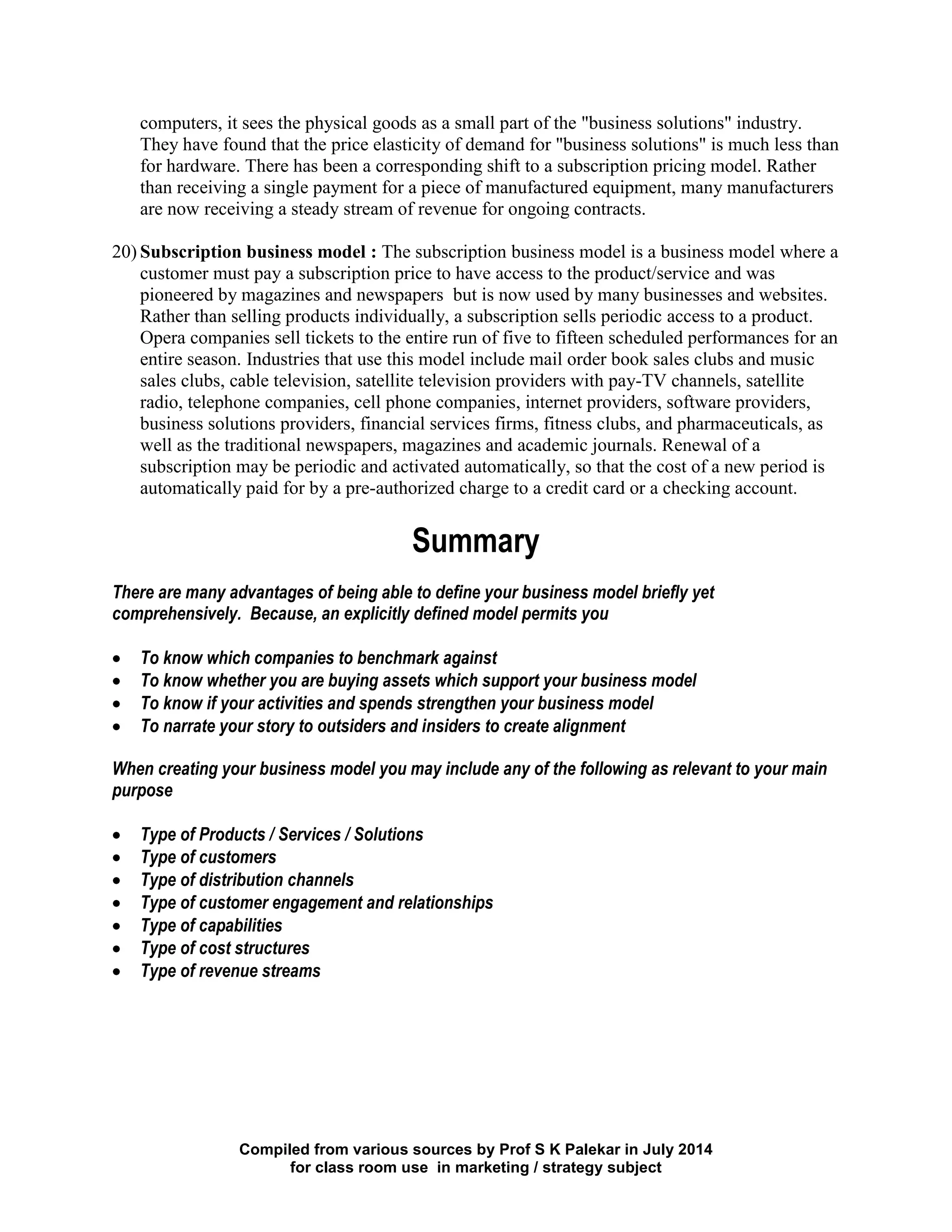 Compiled from various sources by Prof S K Palekar in July 2014
for class room use in marketing / strategy subject
computers, it sees the physical goods as a small part of the "business solutions" industry.
They have found that the price elasticity of demand for "business solutions" is much less than
for hardware. There has been a corresponding shift to a subscription pricing model. Rather
than receiving a single payment for a piece of manufactured equipment, many manufacturers
are now receiving a steady stream of revenue for ongoing contracts.
20) Subscription business model : The subscription business model is a business model where a
customer must pay a subscription price to have access to the product/service and was
pioneered by magazines and newspapers but is now used by many businesses and websites.
Rather than selling products individually, a subscription sells periodic access to a product.
Opera companies sell tickets to the entire run of five to fifteen scheduled performances for an
entire season. Industries that use this model include mail order book sales clubs and music
sales clubs, cable television, satellite television providers with pay-TV channels, satellite
radio, telephone companies, cell phone companies, internet providers, software providers,
business solutions providers, financial services firms, fitness clubs, and pharmaceuticals, as
well as the traditional newspapers, magazines and academic journals. Renewal of a
subscription may be periodic and activated automatically, so that the cost of a new period is
automatically paid for by a pre-authorized charge to a credit card or a checking account.
Summary
There are many advantages of being able to define your business model briefly yet
comprehensively. Because, an explicitly defined model permits you
To know which companies to benchmark against
To know whether you are buying assets which support your business model
To know if your activities and spends strengthen your business model
To narrate your story to outsiders and insiders to create alignment
When creating your business model you may include any of the following as relevant to your main
purpose
Type of Products / Services / Solutions
Type of customers
Type of distribution channels
Type of customer engagement and relationships
Type of capabilities
Type of cost structures
Type of revenue streams
 