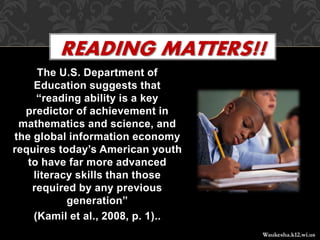 The U.S. Department of
Education suggests that
“reading ability is a key
predictor of achievement in
mathematics and science, and
the global information economy
requires today’s American youth
to have far more advanced
literacy skills than those
required by any previous
generation”
(Kamil et al., 2008, p. 1)..
READING MATTERS!!
Waukesha.k12.wi.us
 