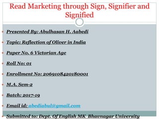 Read Marketing through Sign, Signifier and
Signified
 Presented By: Abulhasan H. Aabedi
 Topic: Reflection of Oliver in India
 Paper No. 6 Victorian Age
 Roll No: 01
 Enrollment No: 2069108420180001
 M.A. Sem-2
 Batch: 2017-19
 Email id: abediabul@gmail.com
 Submitted to: Dept. Of English MK Bhavnagar University
 