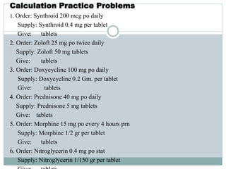 Calculation Practice Problems
1. Order: Synthroid 200 mcg po daily
Supply: Synthroid 0.4 mg per tablet
Give: tablets
2. Order: Zoloft 25 mg po twice daily
Supply: Zoloft 50 mg tablets
Give: tablets
3. Order: Doxycycline 100 mg po daily
Supply: Doxycycline 0.2 Gm. per tablet
Give: tablets
4. Order: Prednisone 40 mg po daily
Supply: Prednisone 5 mg tablets
Give: tablets
5. Order: Morphine 15 mg po every 4 hours prn
Supply: Morphine 1/2 gr per tablet
Give: tablets
6. Order: Nitroglycerin 0.4 mg po stat
Supply: Nitroglycerin 1/150 gr per tablet
 