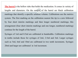 The barrel is the hollow tube that holds the medication. It comes in variety of
lengths and diameters. On the outside of the barrel are black calibration
markings that identify a specific solution volume. Calibrations use the metrics
system. The first marking on the calibration nearest the tip is a zero followed
by four short interim markings and then longer numbered markings; this
arrangement (four short interim markings and one longer, numbered marking)
continue for the length of the barrel.
Syringes of 1ml and 0.5ml are calibrated in hundredths. Calibration markings
in tenths include those for syringes of 2ml, 2.5ml and 3ml. Larger syringes
such as 5ml, 6ml and 10ml are calibrated in two tenth increments. Syringes
20ml and larger are calibrated in 1ml increment.
 