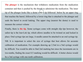 The plunger is the mechanism that withdraws medication from the medication
container and then is pushed by the thumb to administer the medication. The inner
tip of the plunger looks like a dome with a tip followed below by an upper ring
that touches the barrel, followed by a lower ring that is attached to the plunger and
seals the barrel to avoid leaking. The upper ring (nearest the dome) is used to
measure the correct volume
Finally, there is the tip. Some syringes come with straight slip tips however, the
safest tip is the leur-Lok tip, which allows needles to be twisted on and locked in
place. Oral syringe tips are large, A needle cannot be attached to an oral syringe tip.
NB: It is important to select the size of syringe that best allows for accurate
calibration of medication. For example drawing up 2.5ml in a 5ml syringe would
be difficult. You would be able to find 2ml marking but since the increments are in
two-tenths, finding the exact 0.5 marking would be difficult. A better choice would
be a 3ml syringe with one-tenth calibration.
 