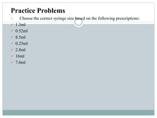 Practice Problems
1. Choose the correct syringe size based on the following prescriptions:
 1.3ml
 0.52ml
 8.5ml
 0.25ml
 2.8ml
 16ml
 7.6ml
 