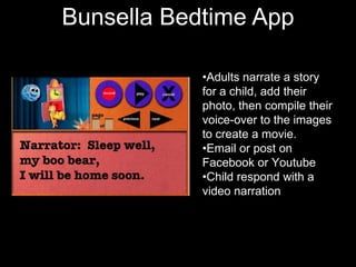 Character
Bunsella Bedtime App
          Texts
            •Adults narrate a story
            for a child, add their
            photo, then compile their
            voice-over to the images
            to create a movie.
            •Email or post on
            Facebook or Youtube
            •Child respond with a
            video narration
 
