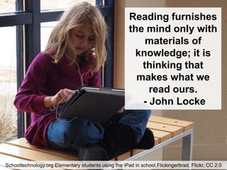 Reading furnishes
                                                      the mind only with
                                                          materials of
                                                        knowledge; it is
                                                         thinking that
                                                        makes what we
                                                           read ours.
                                                         - John Locke




Schooltechnology.org Elementary students using the iPad in school.Flickingerbrad, Flickr, CC 2.0
 