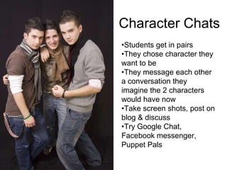 Character Chats
•Students get in pairs
•They chose character they
want to be
•They message each other
a conversation they
imagine the 2 characters
would have now
•Take screen shots, post on
blog & discuss
•Try Google Chat,
Facebook messenger,
Puppet Pals
 