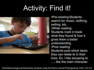 Activity: Find it!
                                                    •Pre-reading:Students
                                                    search for music, clothing,
                                                    setting, etc.
                                                    •While reading:
                                                    Students mark in book
                                                    what they found & how it
                                                    gives them a better
                                                    understanding
                                                    •Post reading:
                                                    Students post which items
                                                    they can relate to in their
                                                    lives. Ex. I like escaping to
                                                    …. like the main character.
Schooltechnology.org Elementary students using the iPad in school.Flickingerbrad, Flickr, CC 2.0
 