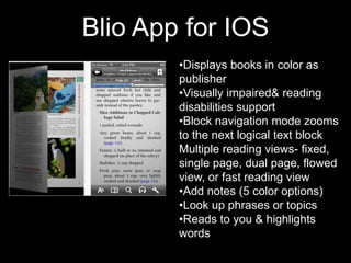 Blio App for IOS
        •Displays books in color as
        publisher
        •Visually impaired& reading
        disabilities support
        •Block navigation mode zooms
        to the next logical text block
        Multiple reading views- fixed,
        single page, dual page, flowed
        view, or fast reading view
        •Add notes (5 color options)
        •Look up phrases or topics
        •Reads to you & highlights
        words
 