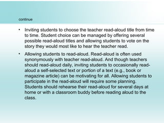 continue
• Inviting students to choose the teacher read-aloud title from time
to time. Student choice can be managed by offering several
possible read-aloud titles and allowing students to vote on the
story they would most like to hear the teacher read.
• Allowing students to read-aloud. Read-aloud is often used
synonymously with teacher read-aloud. And though teachers
should read-aloud daily, inviting students to occasionally read-
aloud a self-selected text or portion of a text (e.g., book or
magazine article) can be motivating for all. Allowing students to
participate in the read-aloud will require some planning.
Students should rehearse their read-aloud for several days at
home or with a classroom buddy before reading aloud to the
class.
 