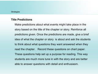 Strategies
Title Predictions
Make predictions about what events might take place in the
story based on the title of the chapter or story. Reinforce all
predictions given. Once the predictions are made, give a brief
idea of what the chapter or story is about and ask the students
to think about what questions they want answered when they
read the chapter. Record these questions on chart paper.
These questions help set up a purpose for reading. This way
students are much more tune in with the story and are better
able to answer questions with detail and enthusiasm.
 