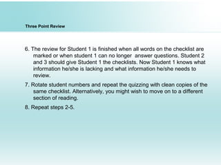 Three Point Review
6. The review for Student 1 is finished when all words on the checklist are
marked or when student 1 can no longer answer questions. Student 2
and 3 should give Student 1 the checklists. Now Student 1 knows what
information he/she is lacking and what information he/she needs to
review.
7. Rotate student numbers and repeat the quizzing with clean copies of the
same checklist. Alternatively, you might wish to move on to a different
section of reading.
8. Repeat steps 2-5.
 