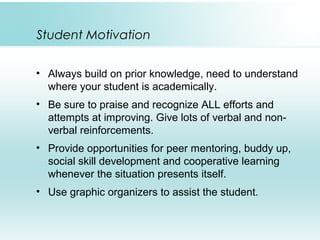 Student Motivation
• Always build on prior knowledge, need to understand
where your student is academically.
• Be sure to praise and recognize ALL efforts and
attempts at improving. Give lots of verbal and non-
verbal reinforcements.
• Provide opportunities for peer mentoring, buddy up,
social skill development and cooperative learning
whenever the situation presents itself.
• Use graphic organizers to assist the student.
 