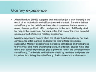Mastery experience
• Albert Bandura (1986) suggests that motivation (or a lack thereof) is the
result of an individual's self-efficacy related to a task. Bandura defines
self-efficacy as the beliefs we have about ourselves that cause us to
make choices, put forth effort, and persist in the face of difficulty. And
for help in the classroom, Bandura notes that one of the most powerful
sources of self-efficacy is mastery experience.
• Mastery experience occurs when the student evaluates his or her own
competence after learning and believes their efforts have been
successful. Mastery experiences increases confidence and willingness
to try similar and more challenging tasks. In addition, studies have also
found that social experiences play a powerful role in the development of
self-efficacy. The beliefs and behaviors held by teachers and peers are
important in building the self-efficacy of all children in the classroom.
 