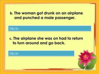 b. The woman got drunk on an airplane
   and punched a male passenger.

TRUE-


c. The airplane she was on had to return
   to turn around and go back.

TRUE-
 