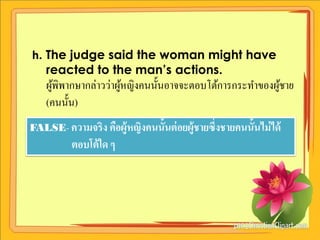 h. The judge said the woman might have
   reacted to the man’s actions.
    ผูพิพากษากล่าวว่าผูหญิงคนนั้นอาจจะตอบโต้การกระทาของผูชาย
      ้                ้                                 ้
    (คนนั้น)
FALSE- ความจริง คือผู้หญิงคนนั้นต่ อยผู้ชายซึ่งชายคนนั้นไม่ ได้
          ตอบโต้ ใด ๆ
 