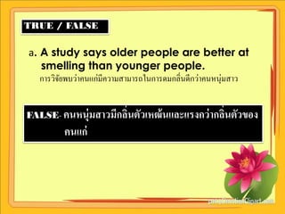 TRUE / FALSE

a. A study says older people are better at
   smelling than younger people.
   การวิจยพบว่าคนแก่มีความสามารถในการดมกลิ่นดีกว่าคนหนุ่มสาว
         ั


FALSE- คนหนุ่มสาวมีกลินตัวเหฒ้ นและแรงกว่ ากลินตัวของ
                      ่                       ่
         คนแก่
 
