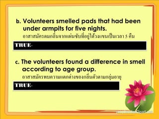 b. Volunteers smelled pads that had been
   under armpits for five nights.
                                  ่
  อาสาสมัครดมกลิ่นจากแผ่นซับที่อยูใต้วงแขนเป็ นเวลา 5 คืน
TRUE-


c. The volunteers found a difference in smell
   according to age group.
  อาสาสมัครพบความแตกต่างของกลิ่นตัวตามกลุ่มอายุ
TRUE-
 