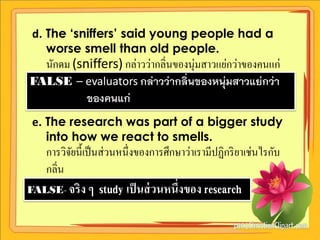 d. The ‘sniffers’ said young people had a
    worse smell than old people.
  นักดม (sniffers) กล่าวว่ากลิ่นของนุ่มสาวแย่กว่าของคนแก่
FALSE – evaluators กล่าวว่ากลิ่นของหนุ่มสาวแย่กว่า
           ของคนแก่
 e. The research was part of a bigger study
    into how we react to smells.
    การวิจยนี้เป็ นส่ วนหนึ่งของการศึกษาว่าเรามีปฏิกริ ยาเช่นไรกับ
          ั
    กลิ่น
FALSE- จริ ง ๆ    study เป็ นส่ วนหนึ่งของ research
 