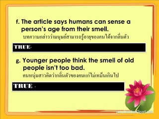 f. The article says humans can sense a
   person’s age from their smell.
  บทความกล่าวว่ามนุษย์สามารถรู ้อายุของคนได้จากลิ่นตัว
TRUE-

g. Younger people think the smell of old
   people isn’t too bad.
  คนหนุ่มสาวคิดว่ากลิ่นตัวของคนแก่ไม่เหม็นเกินไป
TRUE -
 