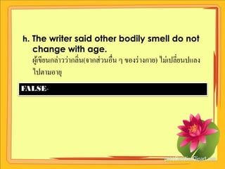h. The writer said other bodily smell do not
   change with age.
  ผูเ้ ขียนกล่าวว่ากลิ่น(จากส่ วนอื่น ๆ ของร่ างกาย) ไม่เปลี่ยนปแลง
  ไปตามอายุ
FALSE-
 