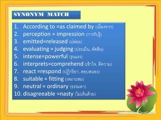 SYNONYM MATCH

1. According to =as claimed by (เนื่องจาก)
2. perception = impression (การรับรู้)
3. emitted=released (ปล่อย)
4. evaluating = judging (ประเมิน, ตัดสิน)
5. intense=powerful (รุนแรง)
6. interprets=comprehend (เข้ าใจ, ตีความ)
7. react =respond (ปฏิกริ ยา, ตอบสนอง)
8. suitable = fitting (เหมาะสม)
9. neutral = ordinary (ธรรมดา)
10. disagreeable =nasty (ไม่เห็นด้ วย)
 
