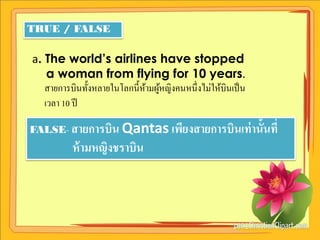 TRUE / FALSE

a. The world’s airlines have stopped
    a woman from flying for 10 years.
   สายการบินทั้งหลายในโลกนี้หามผูหญิงคนหนึ่ งไม่ให้บินเป็ น
                             ้ ้
   เวลา 10 ปี

FALSE- สายการบิน Qantas เพียงสายการบินเท่ านั้นที่
           ห้ ามหญิงชราบิน
 