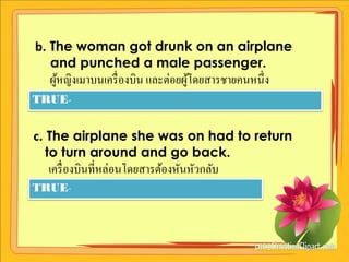 b. The woman got drunk on an airplane
   and punched a male passenger.
  ผูหญิงเมาบนเครื่ องบิน และต่อยผูโดยสารชายคนหนึ่ง
    ้                             ้
TRUE-


c. The airplane she was on had to return
   to turn around and go back.
  เครื่ องบินที่หล่อนโดยสารต้องหันหัวกลับ
TRUE-
 